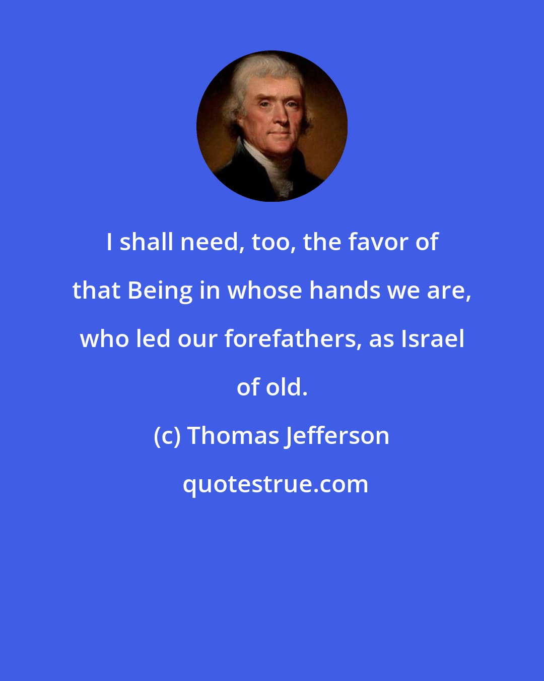 Thomas Jefferson: I shall need, too, the favor of that Being in whose hands we are, who led our forefathers, as Israel of old.