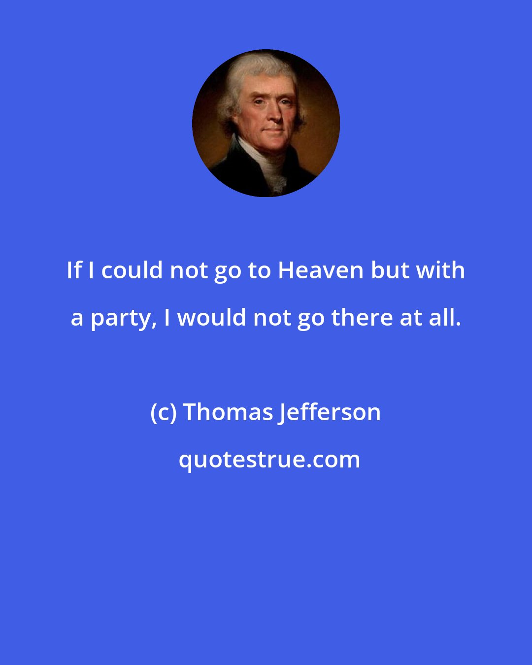 Thomas Jefferson: If I could not go to Heaven but with a party, I would not go there at all.