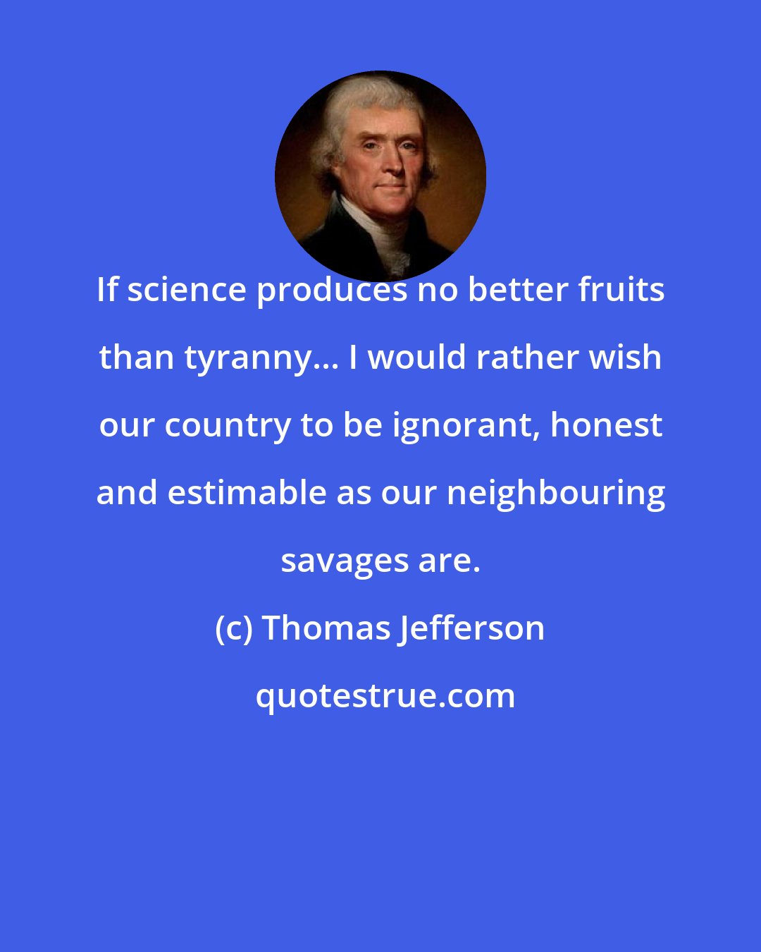 Thomas Jefferson: If science produces no better fruits than tyranny... I would rather wish our country to be ignorant, honest and estimable as our neighbouring savages are.