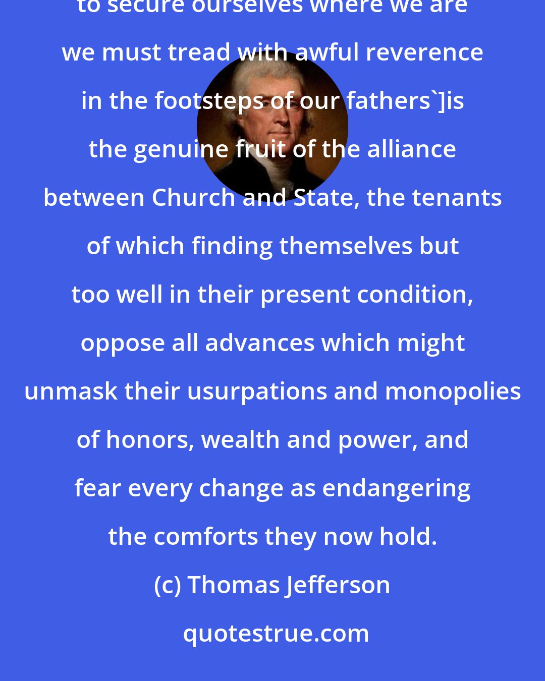 Thomas Jefferson: This doctrine ['that the condition of man cannot be ameliorated, that what has been must ever be, and that to secure ourselves where we are we must tread with awful reverence in the footsteps of our fathers']is the genuine fruit of the alliance between Church and State, the tenants of which finding themselves but too well in their present condition, oppose all advances which might unmask their usurpations and monopolies of honors, wealth and power, and fear every change as endangering the comforts they now hold.