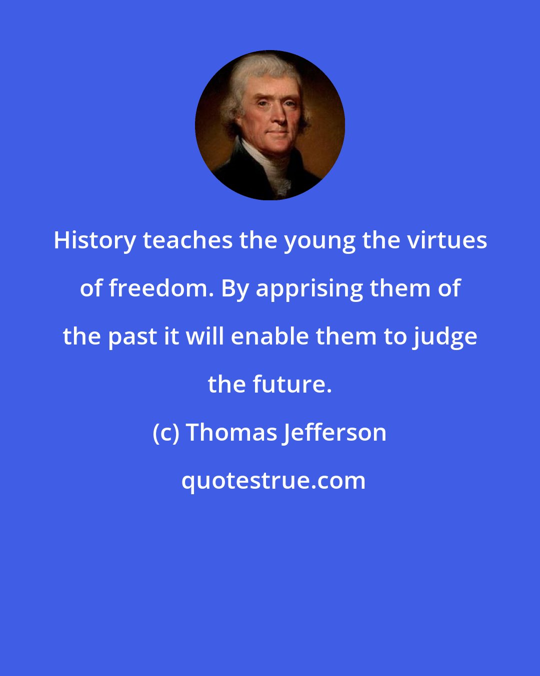 Thomas Jefferson: History teaches the young the virtues of freedom. By apprising them of the past it will enable them to judge the future.