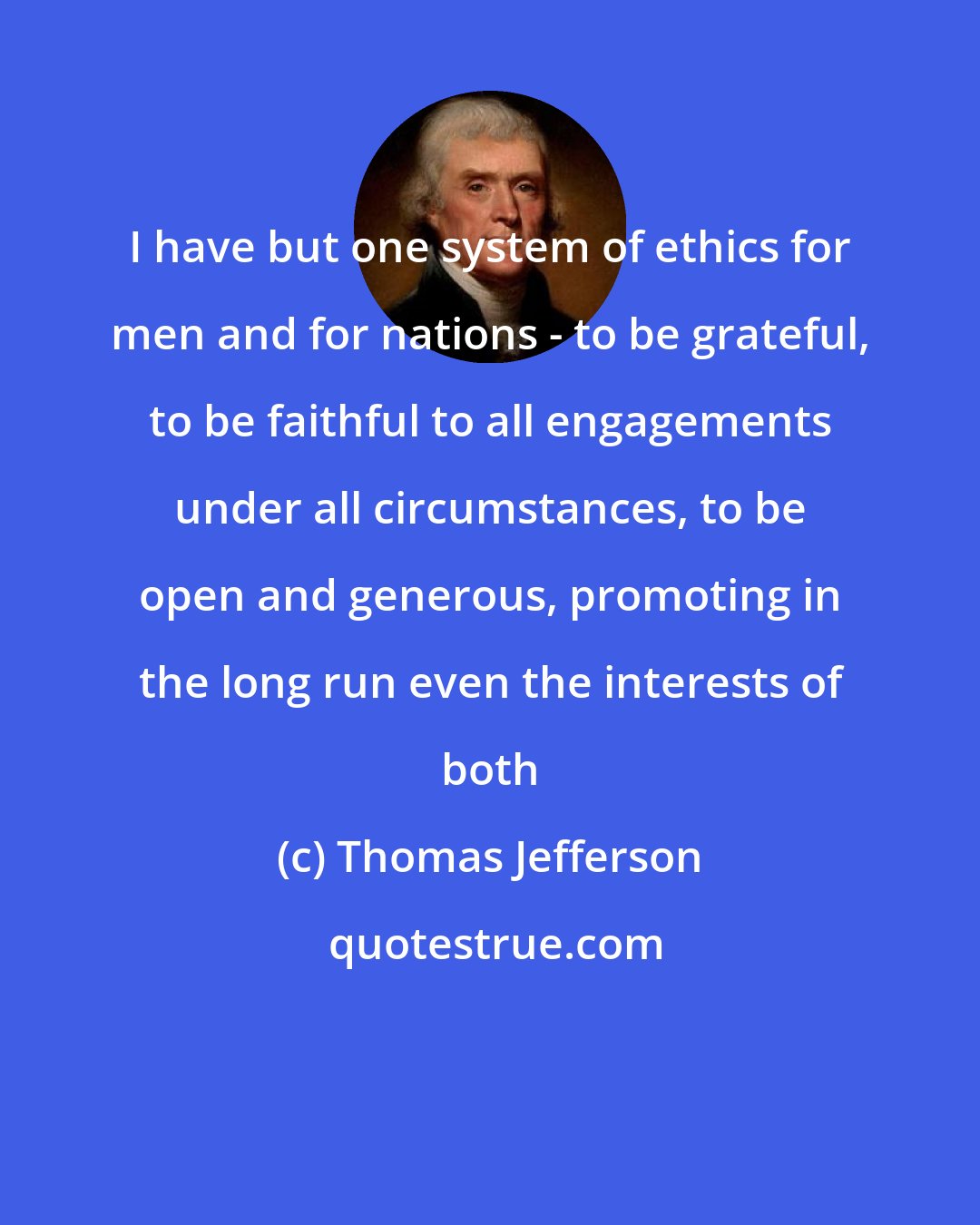 Thomas Jefferson: I have but one system of ethics for men and for nations - to be grateful, to be faithful to all engagements under all circumstances, to be open and generous, promoting in the long run even the interests of both