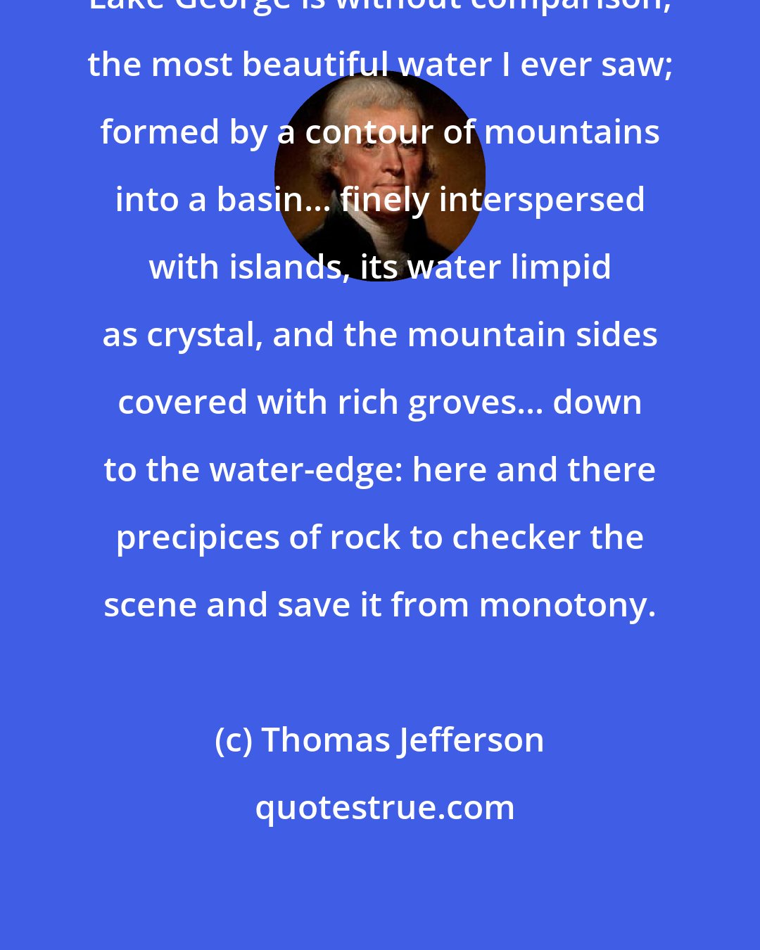 Thomas Jefferson: Lake George is without comparison, the most beautiful water I ever saw; formed by a contour of mountains into a basin... finely interspersed with islands, its water limpid as crystal, and the mountain sides covered with rich groves... down to the water-edge: here and there precipices of rock to checker the scene and save it from monotony.