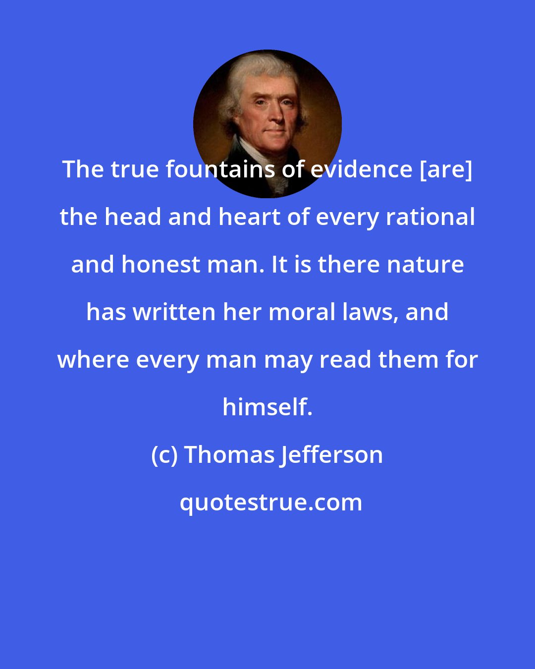 Thomas Jefferson: The true fountains of evidence [are] the head and heart of every rational and honest man. It is there nature has written her moral laws, and where every man may read them for himself.