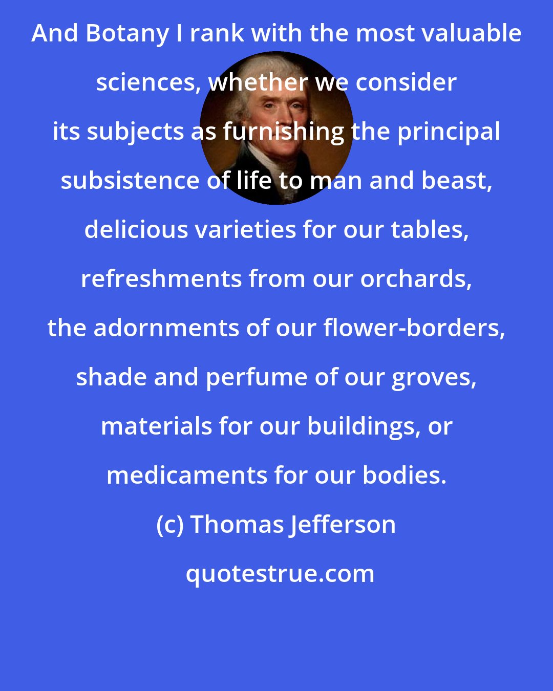 Thomas Jefferson: And Botany I rank with the most valuable sciences, whether we consider its subjects as furnishing the principal subsistence of life to man and beast, delicious varieties for our tables, refreshments from our orchards, the adornments of our flower-borders, shade and perfume of our groves, materials for our buildings, or medicaments for our bodies.