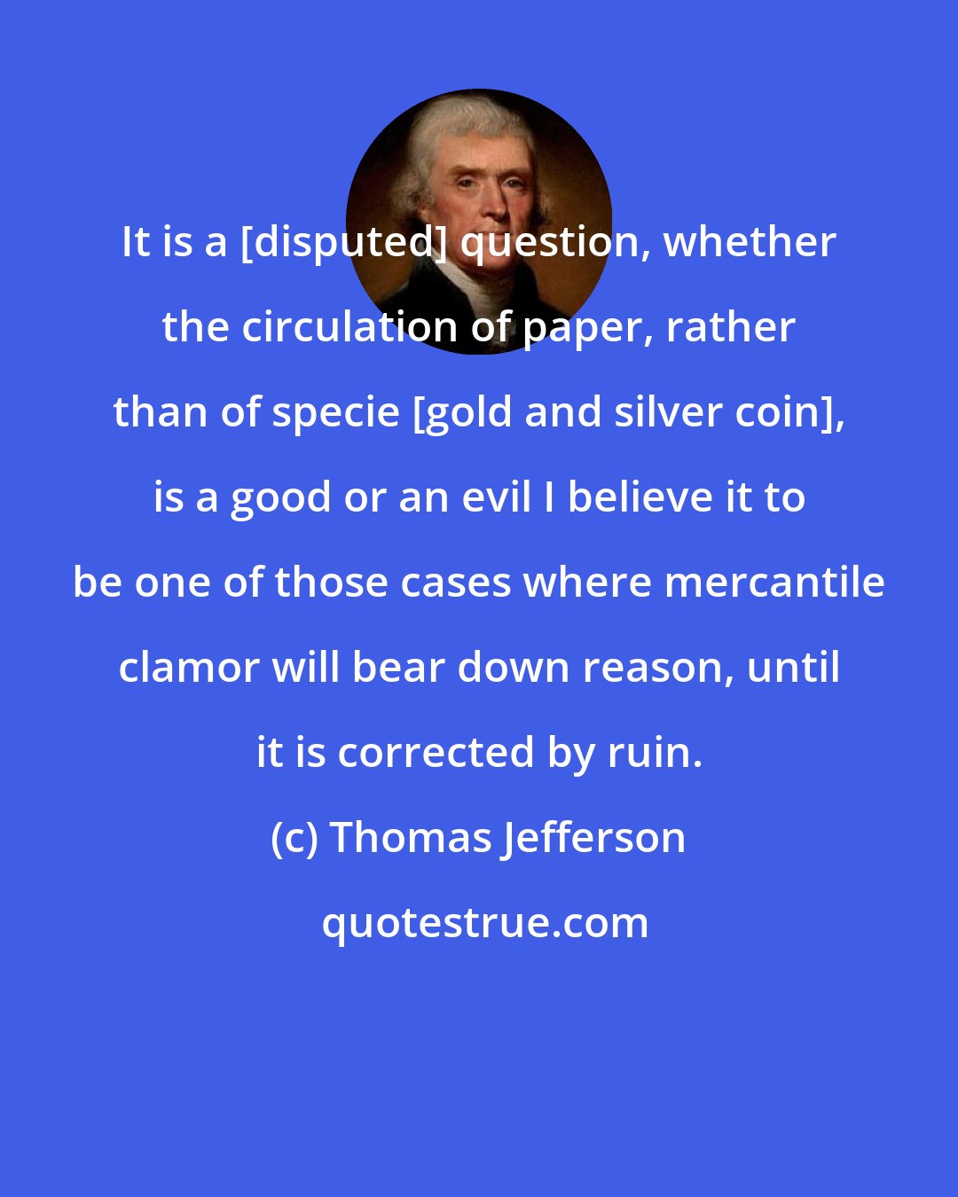 Thomas Jefferson: It is a [disputed] question, whether the circulation of paper, rather than of specie [gold and silver coin], is a good or an evil I believe it to be one of those cases where mercantile clamor will bear down reason, until it is corrected by ruin.