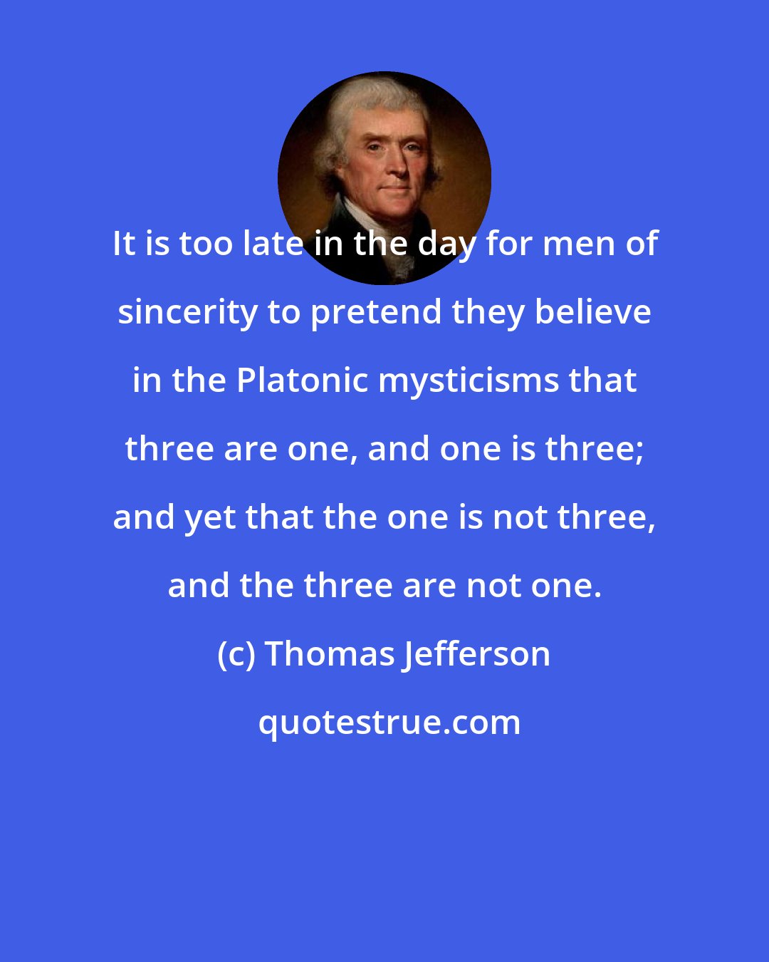 Thomas Jefferson: It is too late in the day for men of sincerity to pretend they believe in the Platonic mysticisms that three are one, and one is three; and yet that the one is not three, and the three are not one.