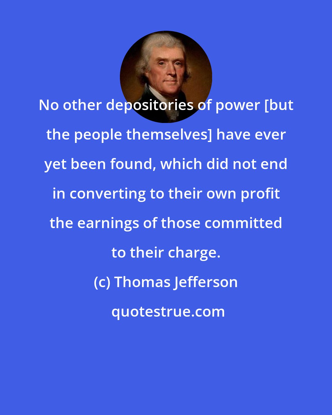 Thomas Jefferson: No other depositories of power [but the people themselves] have ever yet been found, which did not end in converting to their own profit the earnings of those committed to their charge.