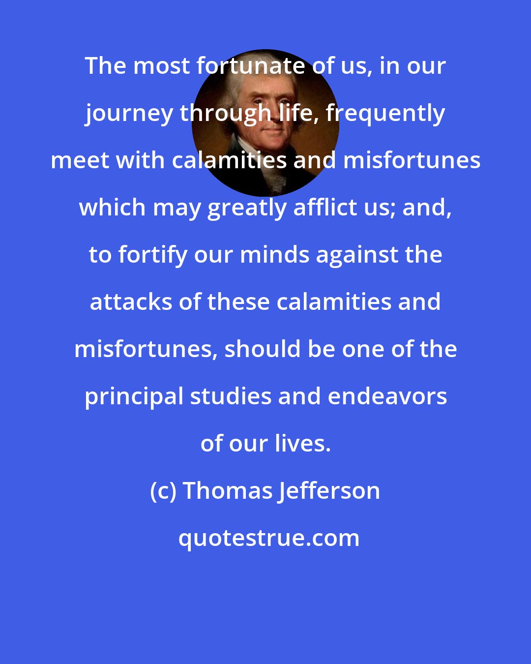 Thomas Jefferson: The most fortunate of us, in our journey through life, frequently meet with calamities and misfortunes which may greatly afflict us; and, to fortify our minds against the attacks of these calamities and misfortunes, should be one of the principal studies and endeavors of our lives.