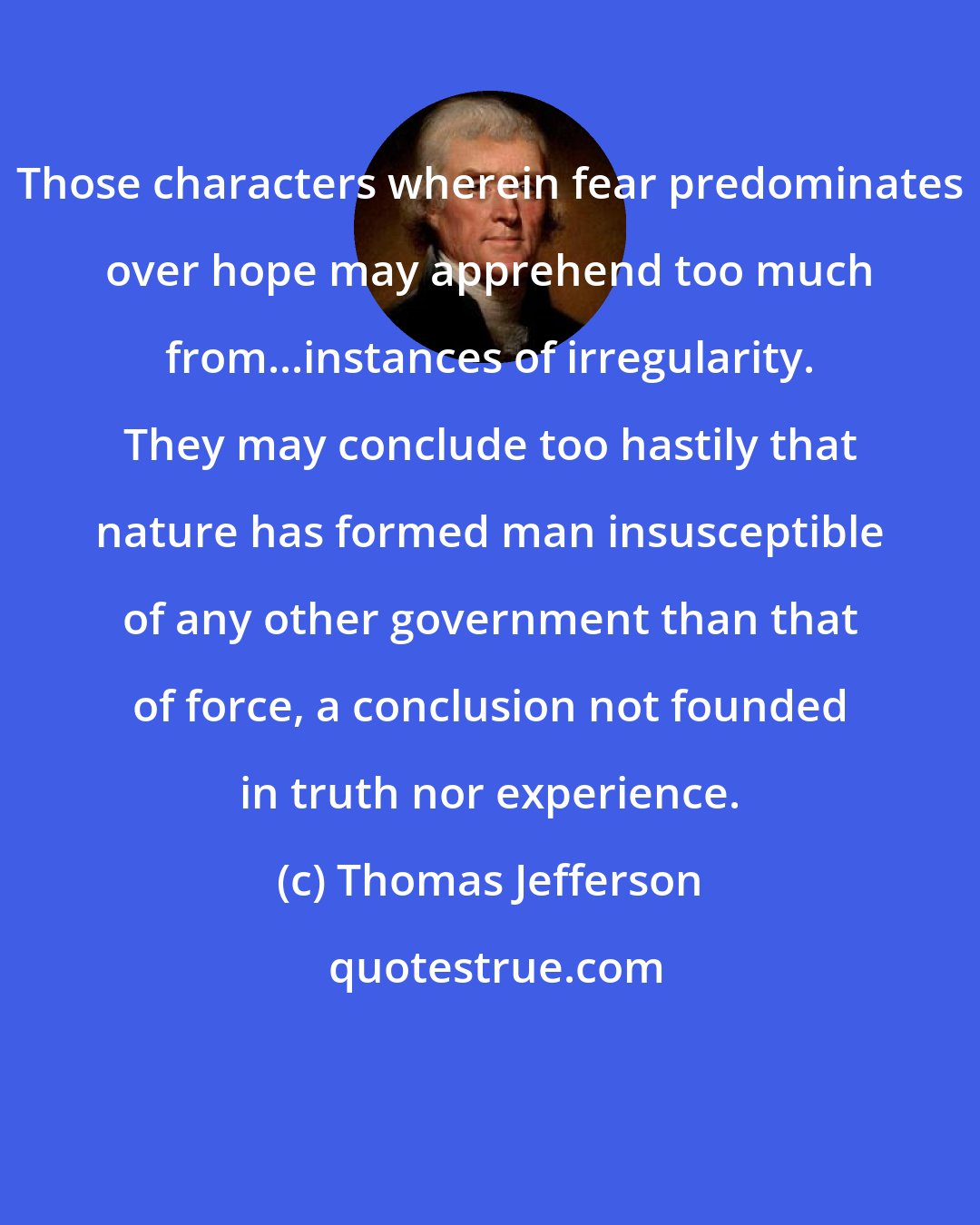 Thomas Jefferson: Those characters wherein fear predominates over hope may apprehend too much from...instances of irregularity. They may conclude too hastily that nature has formed man insusceptible of any other government than that of force, a conclusion not founded in truth nor experience.