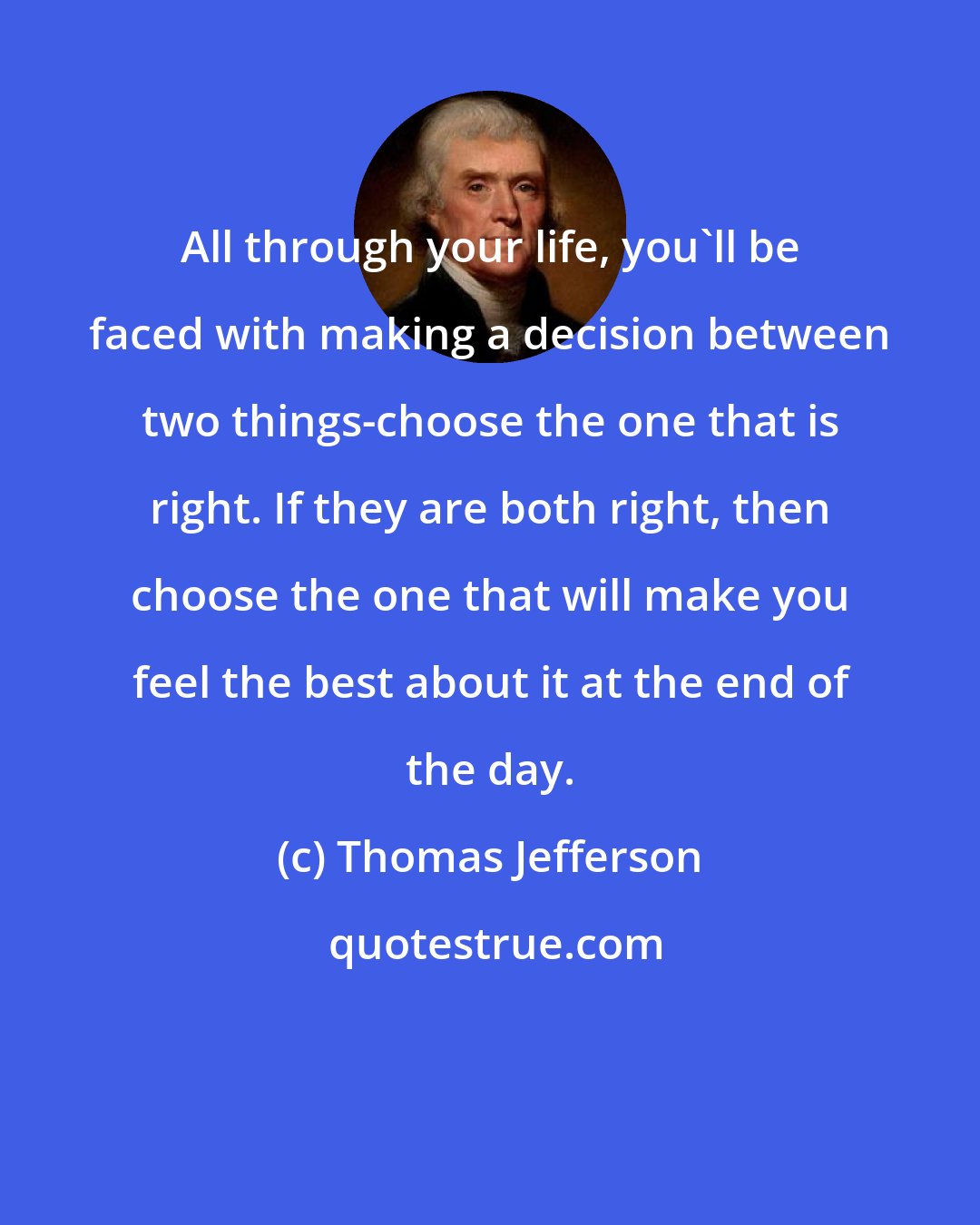 Thomas Jefferson: All through your life, you'll be faced with making a decision between two things-choose the one that is right. If they are both right, then choose the one that will make you feel the best about it at the end of the day.