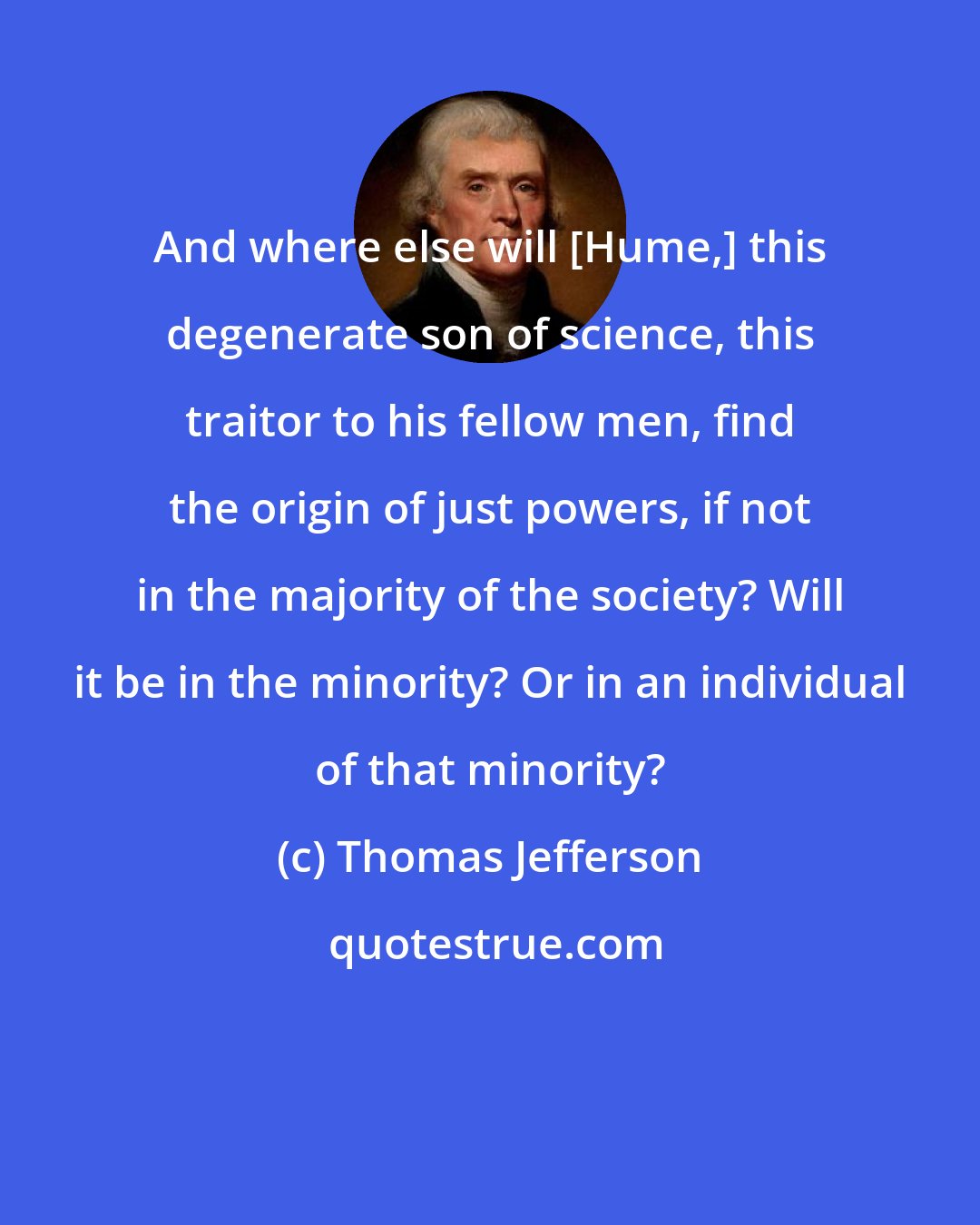 Thomas Jefferson: And where else will [Hume,] this degenerate son of science, this traitor to his fellow men, find the origin of just powers, if not in the majority of the society? Will it be in the minority? Or in an individual of that minority?