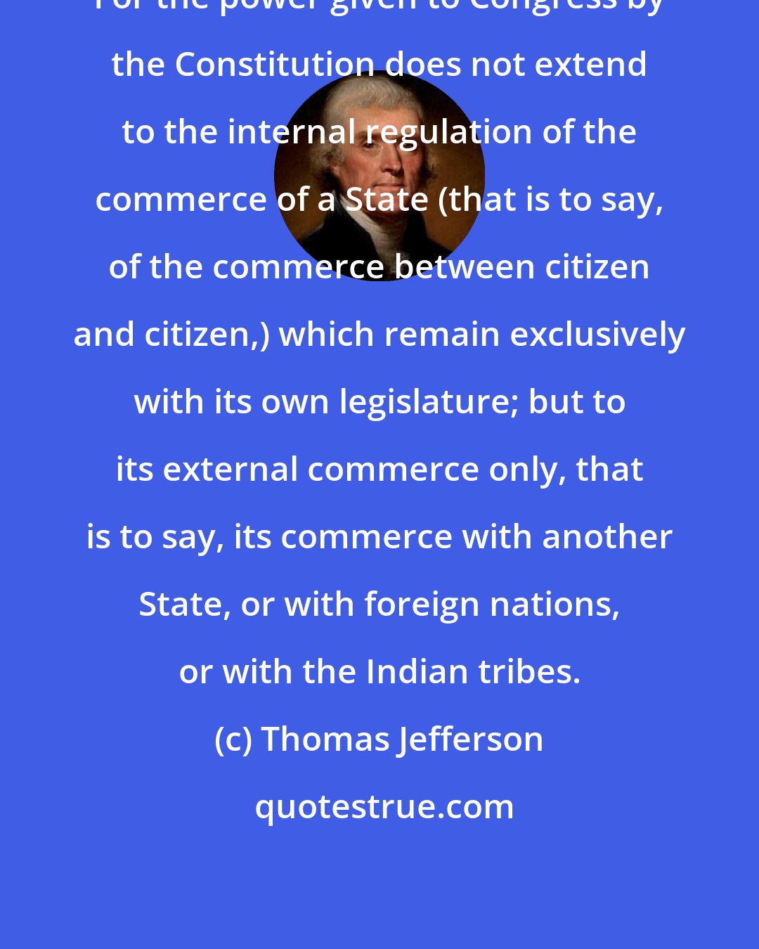 Thomas Jefferson: For the power given to Congress by the Constitution does not extend to the internal regulation of the commerce of a State (that is to say, of the commerce between citizen and citizen,) which remain exclusively with its own legislature; but to its external commerce only, that is to say, its commerce with another State, or with foreign nations, or with the Indian tribes.