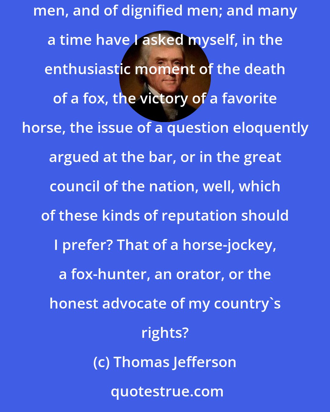 Thomas Jefferson: From the circumstances of my position, I was often thrown into the society of horse-racers, card-players, fox-hunters, scientific and professional men, and of dignified men; and many a time have I asked myself, in the enthusiastic moment of the death of a fox, the victory of a favorite horse, the issue of a question eloquently argued at the bar, or in the great council of the nation, well, which of these kinds of reputation should I prefer? That of a horse-jockey, a fox-hunter, an orator, or the honest advocate of my country's rights?