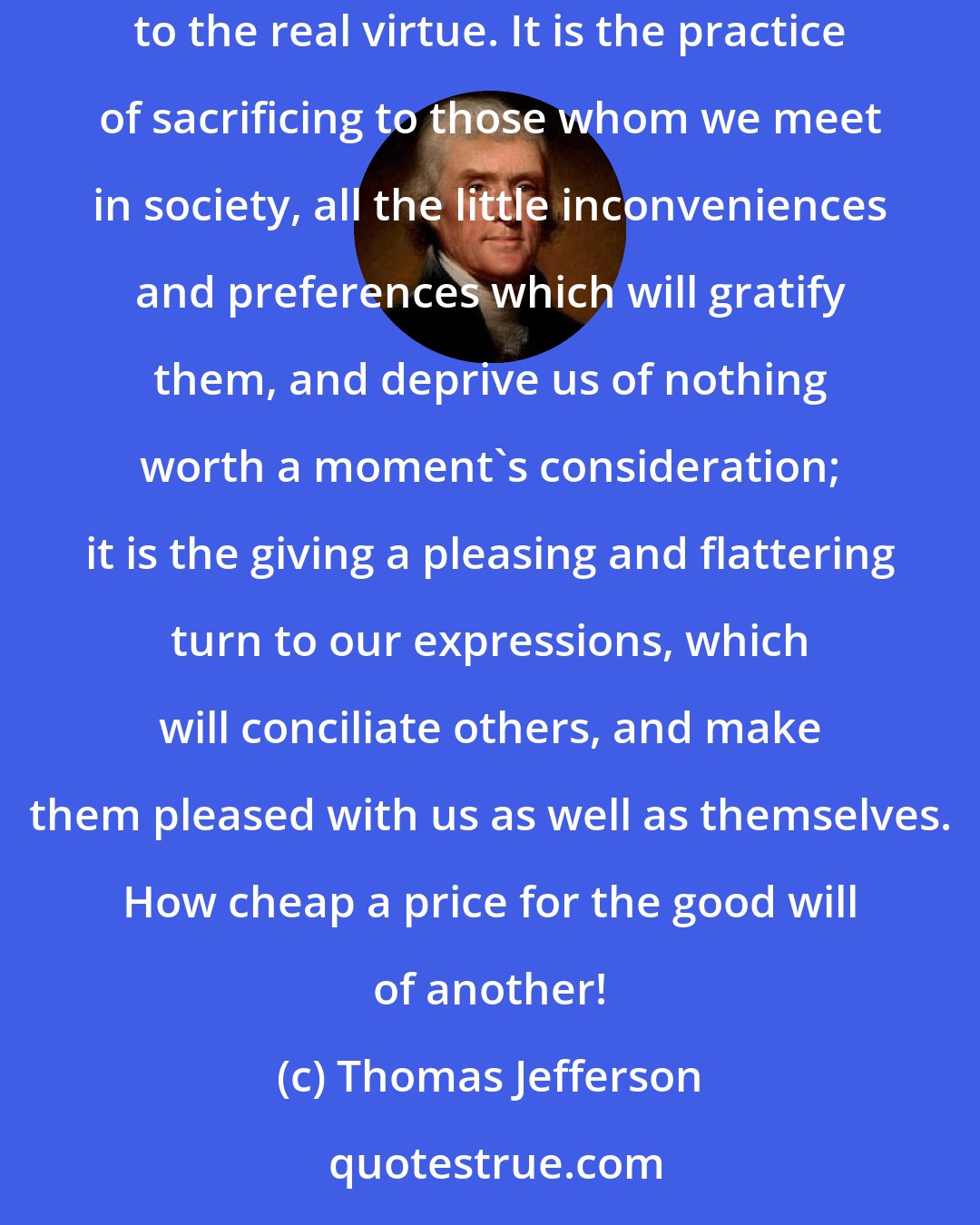 Thomas Jefferson: In truth, politeness is artificial good humor, it covers the natural want of it, and ends by rendering habitual a substitute nearly equivalent to the real virtue. It is the practice of sacrificing to those whom we meet in society, all the little inconveniences and preferences which will gratify them, and deprive us of nothing worth a moment's consideration; it is the giving a pleasing and flattering turn to our expressions, which will conciliate others, and make them pleased with us as well as themselves. How cheap a price for the good will of another!