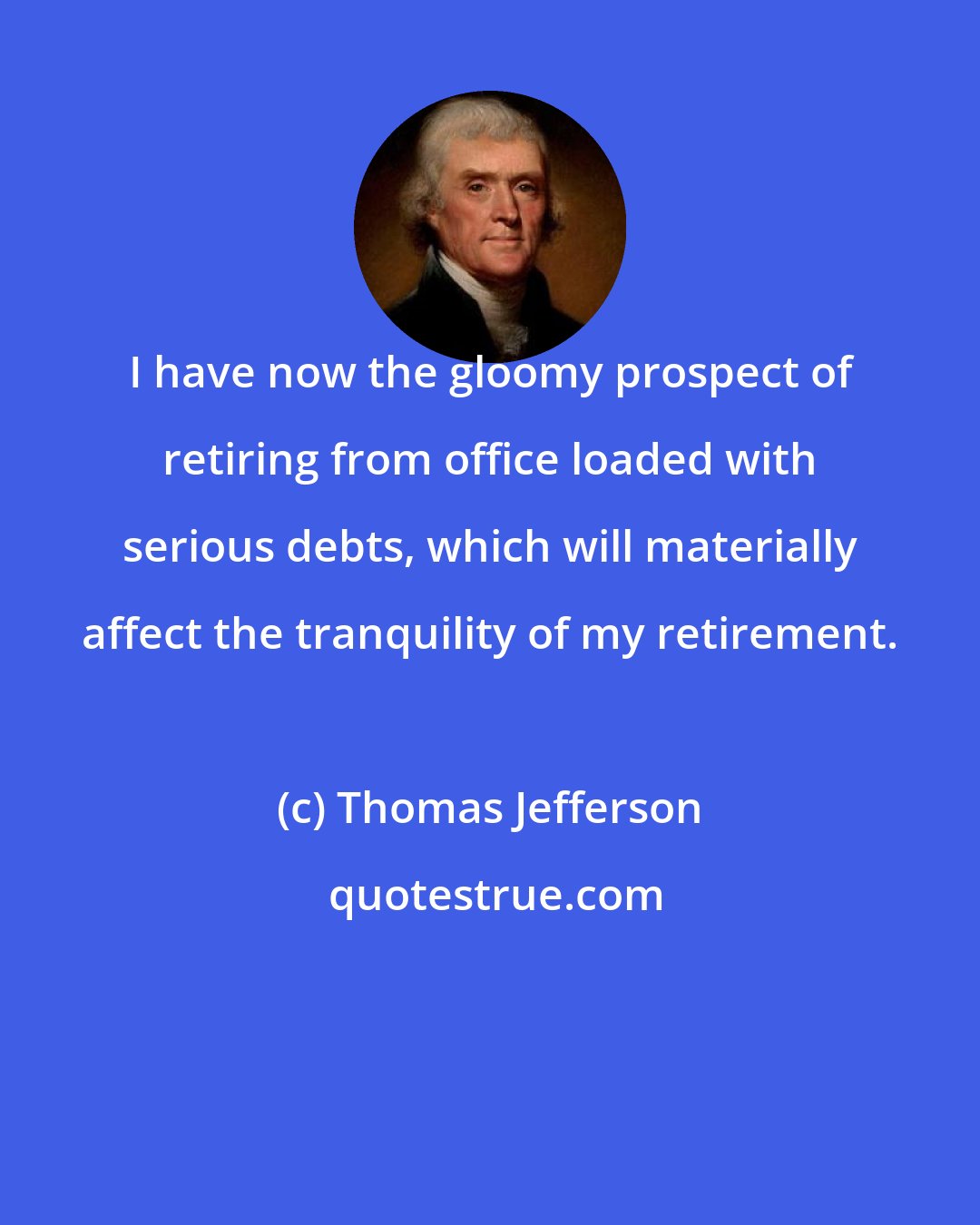 Thomas Jefferson: I have now the gloomy prospect of retiring from office loaded with serious debts, which will materially affect the tranquility of my retirement.