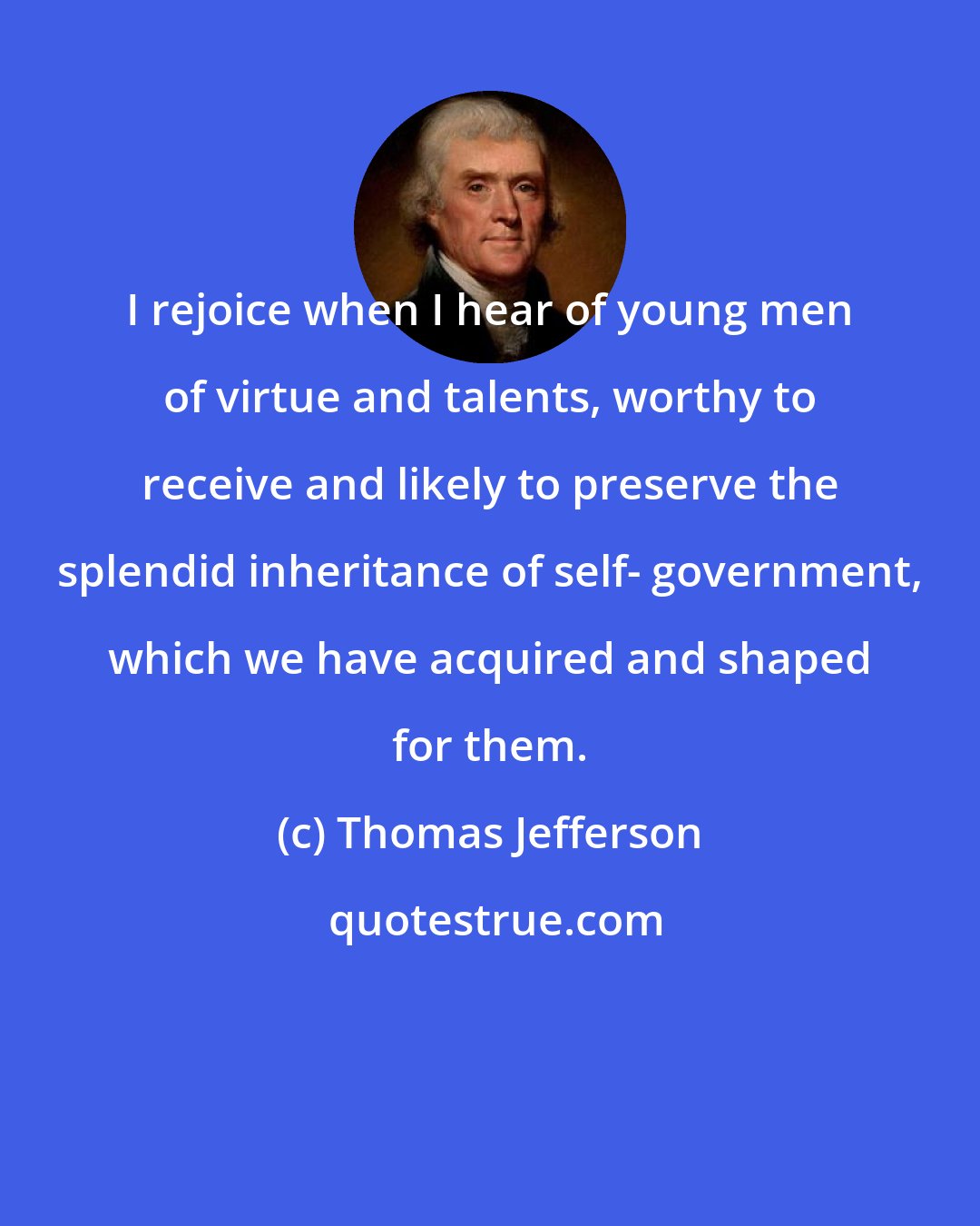 Thomas Jefferson: I rejoice when I hear of young men of virtue and talents, worthy to receive and likely to preserve the splendid inheritance of self- government, which we have acquired and shaped for them.