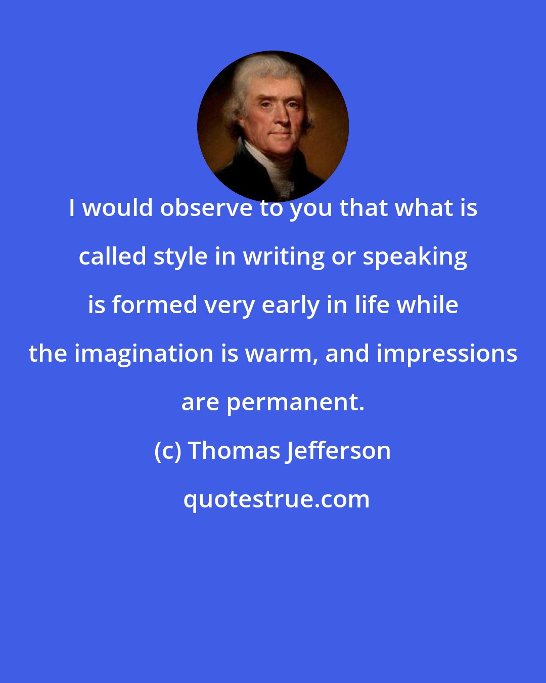 Thomas Jefferson: I would observe to you that what is called style in writing or speaking is formed very early in life while the imagination is warm, and impressions are permanent.