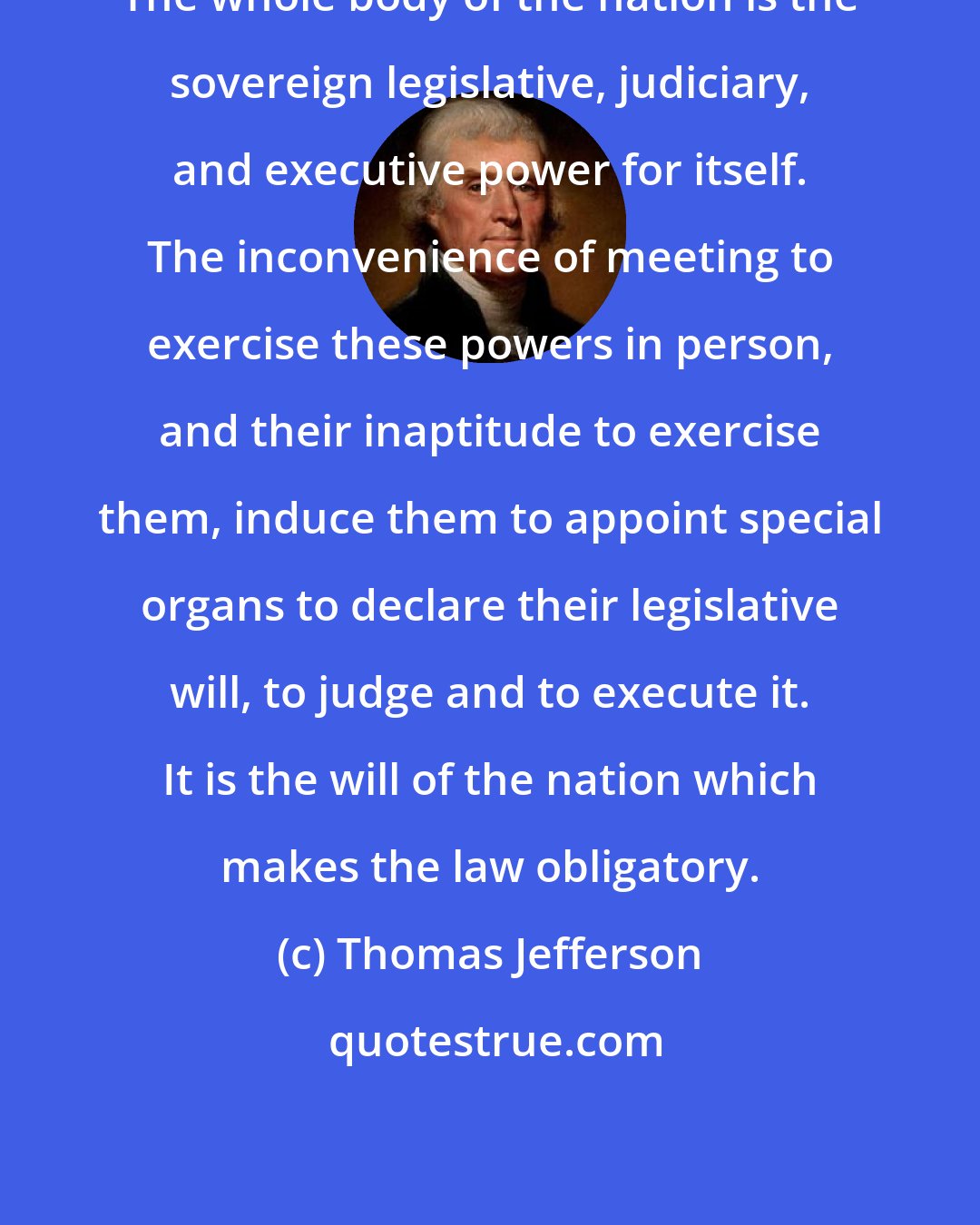 Thomas Jefferson: The whole body of the nation is the sovereign legislative, judiciary, and executive power for itself. The inconvenience of meeting to exercise these powers in person, and their inaptitude to exercise them, induce them to appoint special organs to declare their legislative will, to judge and to execute it. It is the will of the nation which makes the law obligatory.