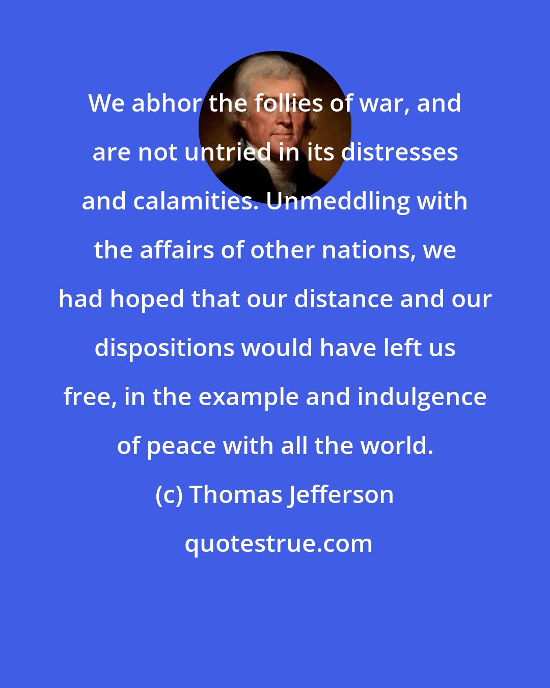 Thomas Jefferson: We abhor the follies of war, and are not untried in its distresses and calamities. Unmeddling with the affairs of other nations, we had hoped that our distance and our dispositions would have left us free, in the example and indulgence of peace with all the world.