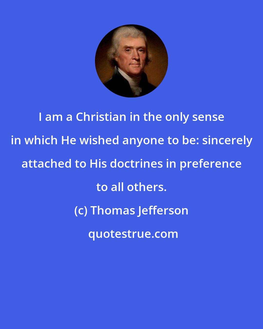 Thomas Jefferson: I am a Christian in the only sense in which He wished anyone to be: sincerely attached to His doctrines in preference to all others.