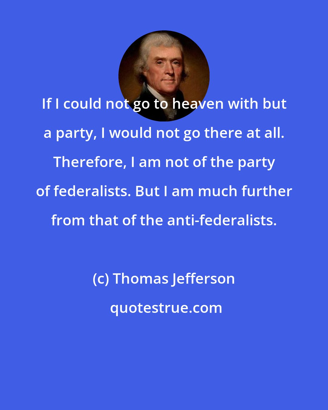 Thomas Jefferson: If I could not go to heaven with but a party, I would not go there at all. Therefore, I am not of the party of federalists. But I am much further from that of the anti-federalists.
