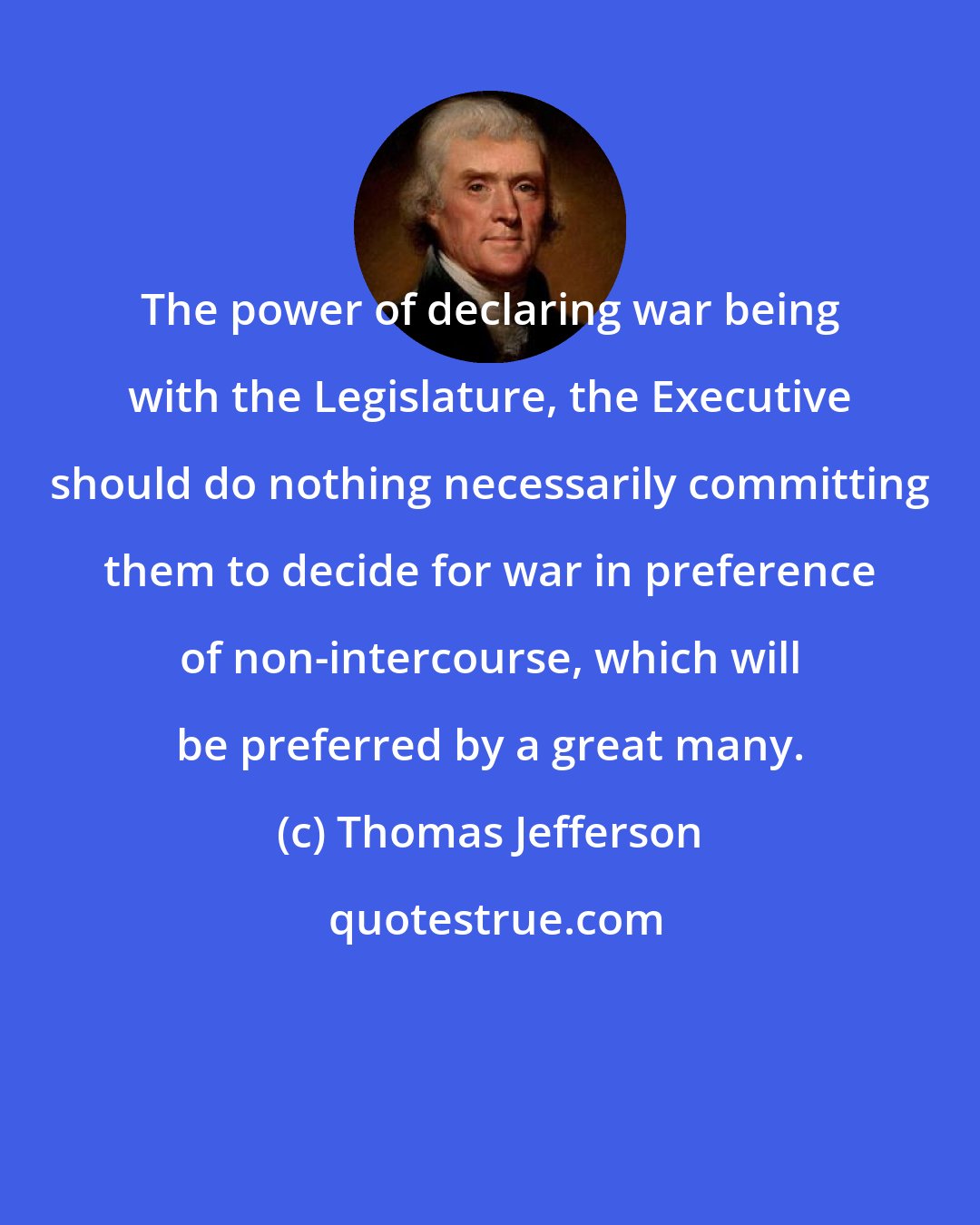Thomas Jefferson: The power of declaring war being with the Legislature, the Executive should do nothing necessarily committing them to decide for war in preference of non-intercourse, which will be preferred by a great many.