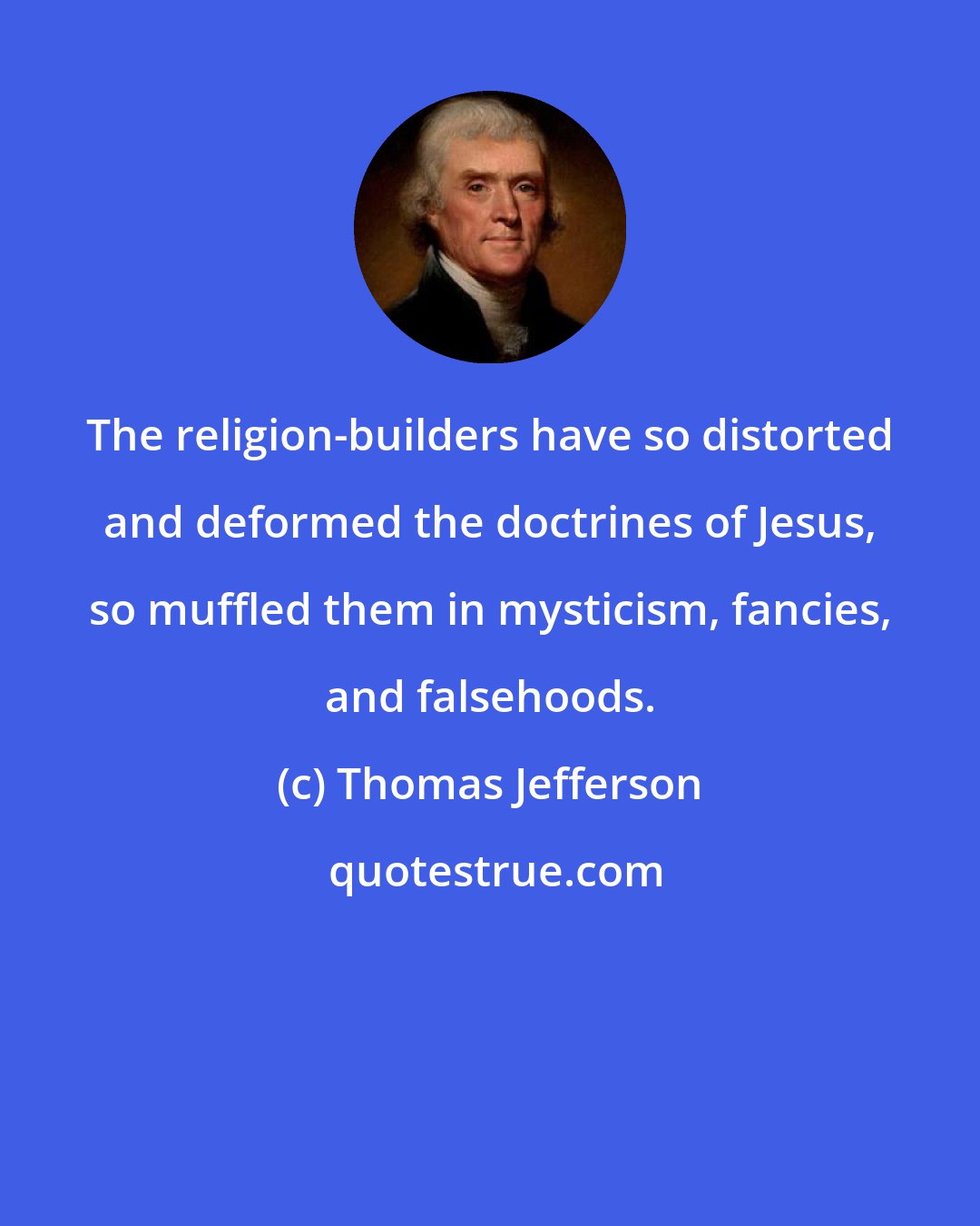 Thomas Jefferson: The religion-builders have so distorted and deformed the doctrines of Jesus, so muffled them in mysticism, fancies, and falsehoods.