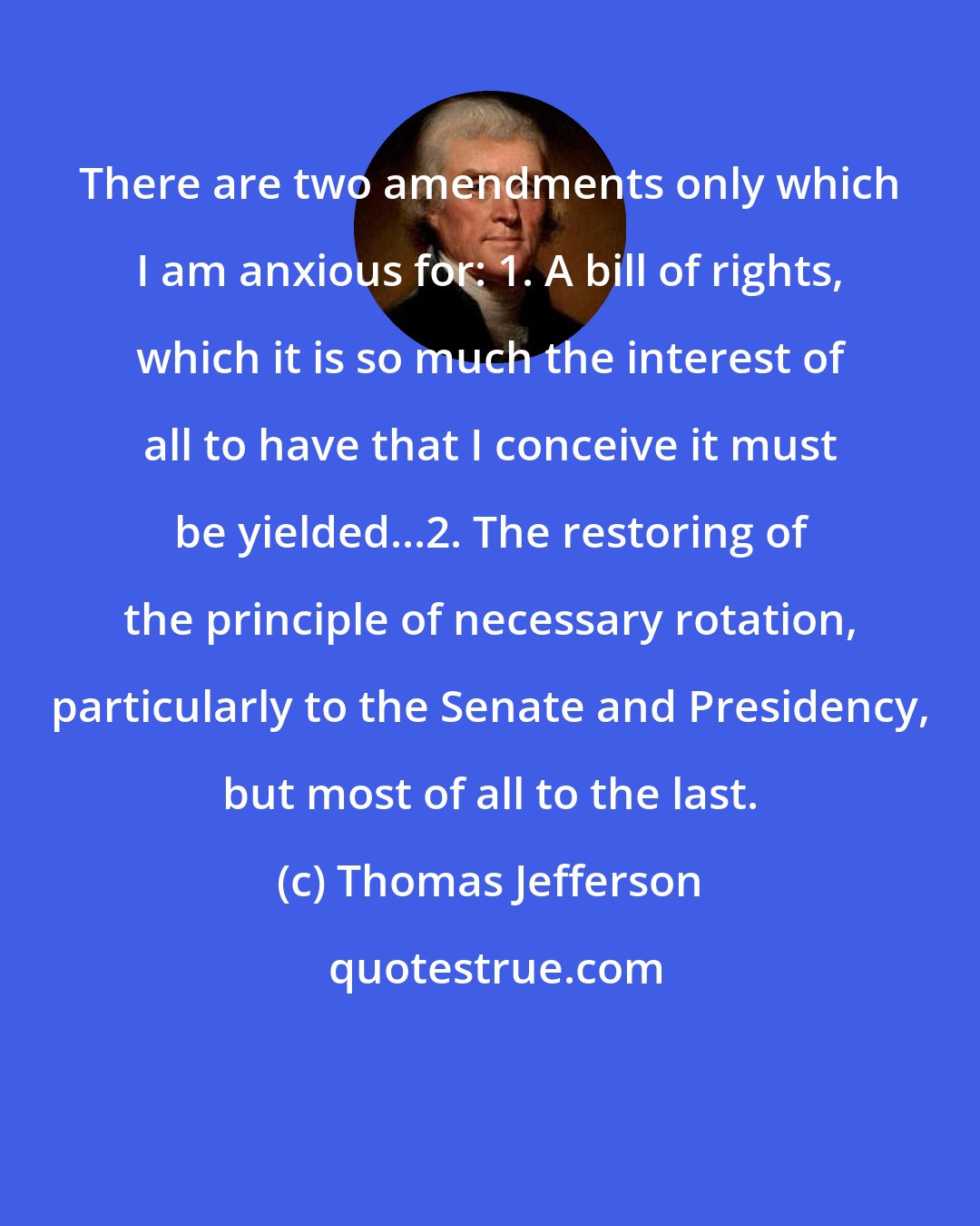 Thomas Jefferson: There are two amendments only which I am anxious for: 1. A bill of rights, which it is so much the interest of all to have that I conceive it must be yielded...2. The restoring of the principle of necessary rotation, particularly to the Senate and Presidency, but most of all to the last.