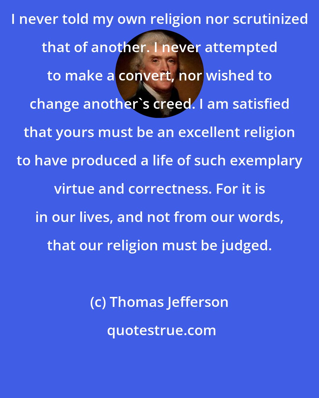 Thomas Jefferson: I never told my own religion nor scrutinized that of another. I never attempted to make a convert, nor wished to change another's creed. I am satisfied that yours must be an excellent religion to have produced a life of such exemplary virtue and correctness. For it is in our lives, and not from our words, that our religion must be judged.