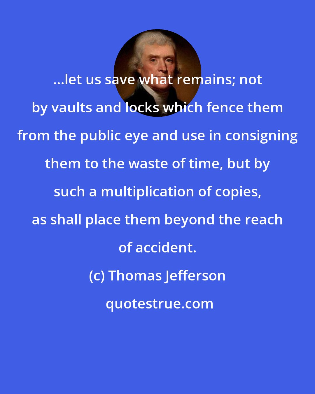 Thomas Jefferson: ...let us save what remains; not by vaults and locks which fence them from the public eye and use in consigning them to the waste of time, but by such a multiplication of copies, as shall place them beyond the reach of accident.