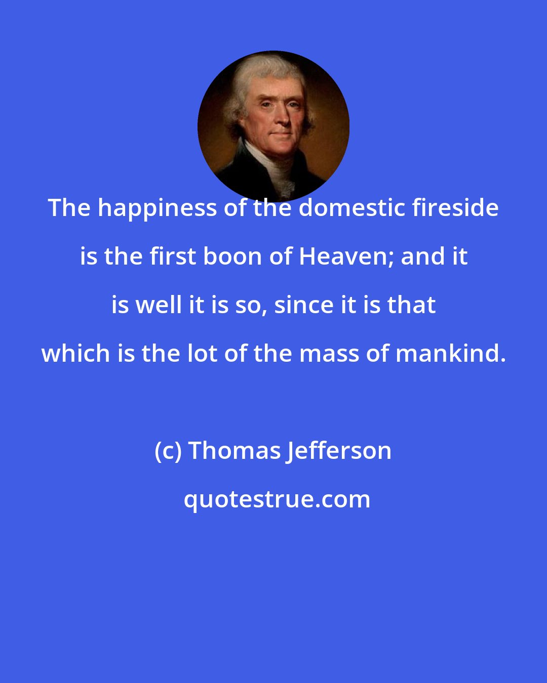 Thomas Jefferson: The happiness of the domestic fireside is the first boon of Heaven; and it is well it is so, since it is that which is the lot of the mass of mankind.