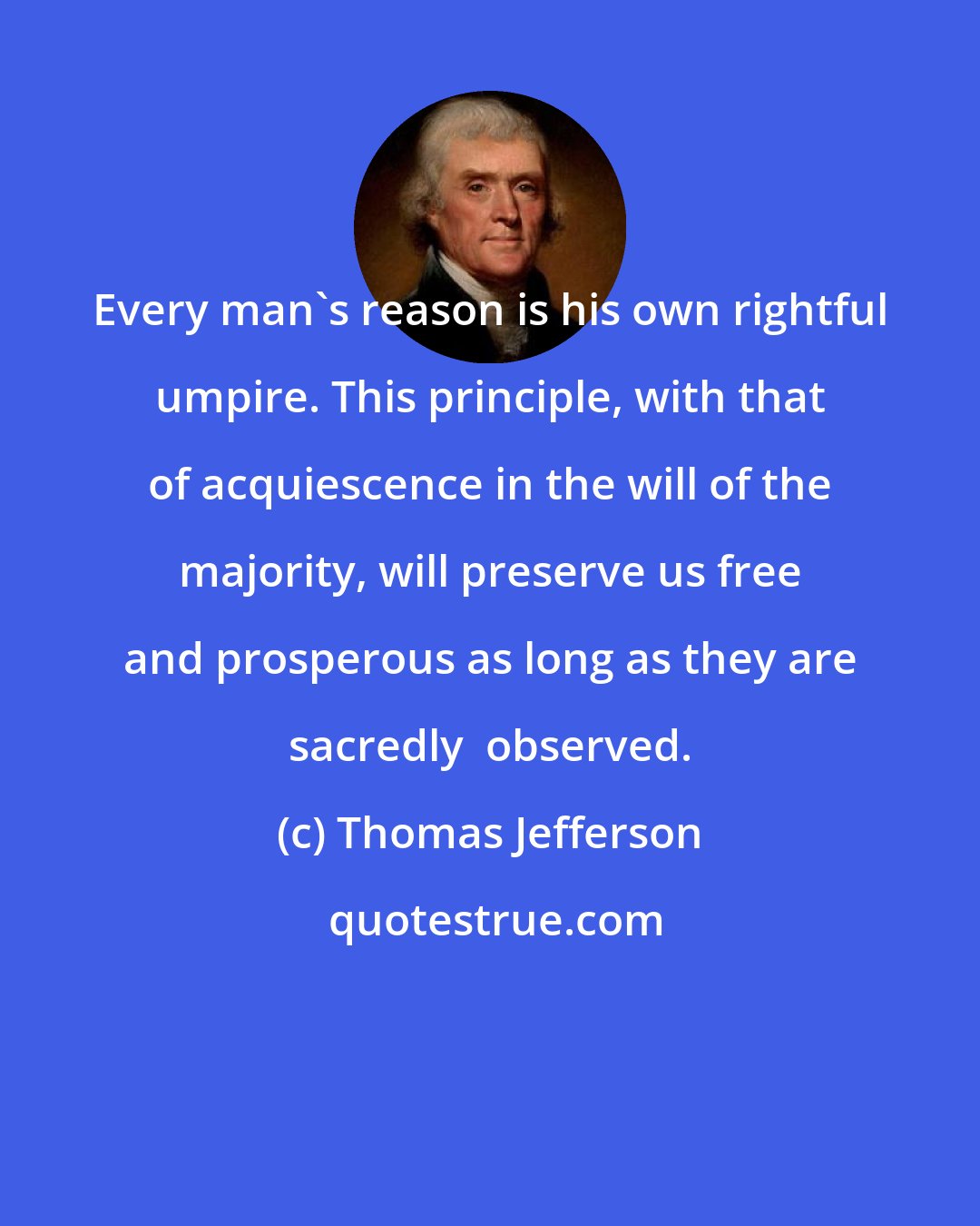 Thomas Jefferson: Every man's reason is his own rightful umpire. This principle, with that of acquiescence in the will of the majority, will preserve us free and prosperous as long as they are sacredly  observed.