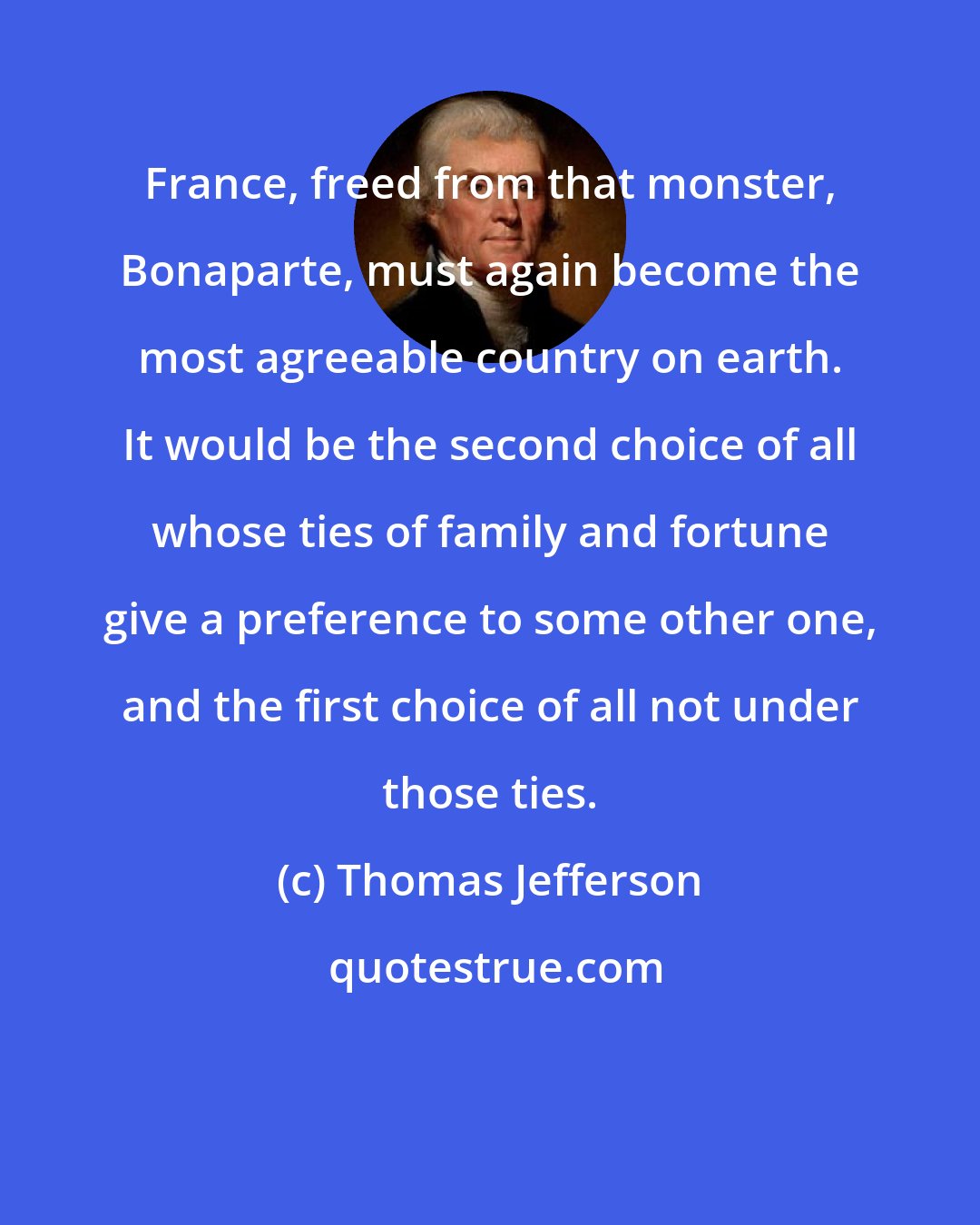 Thomas Jefferson: France, freed from that monster, Bonaparte, must again become the most agreeable country on earth. It would be the second choice of all whose ties of family and fortune give a preference to some other one, and the first choice of all not under those ties.
