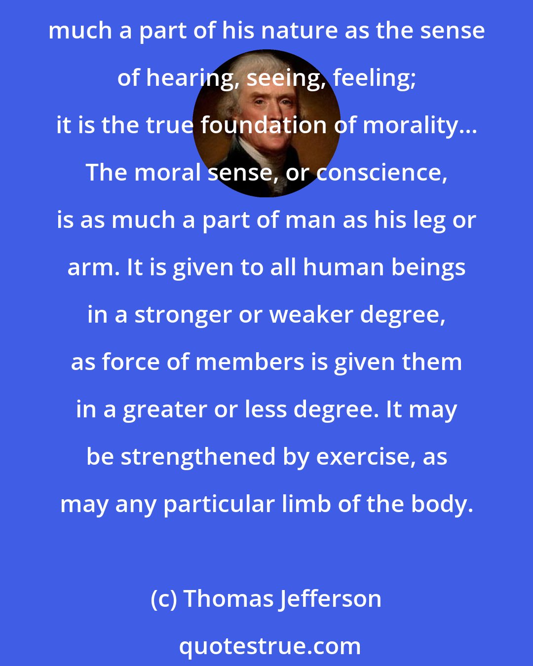 Thomas Jefferson: Man was destined for society. His morality therefore was to be formed to this object. He was endowed with a sense of right and wrong merely relative to this. This sense is as much a part of his nature as the sense of hearing, seeing, feeling; it is the true foundation of morality... The moral sense, or conscience, is as much a part of man as his leg or arm. It is given to all human beings in a stronger or weaker degree, as force of members is given them in a greater or less degree. It may be strengthened by exercise, as may any particular limb of the body.