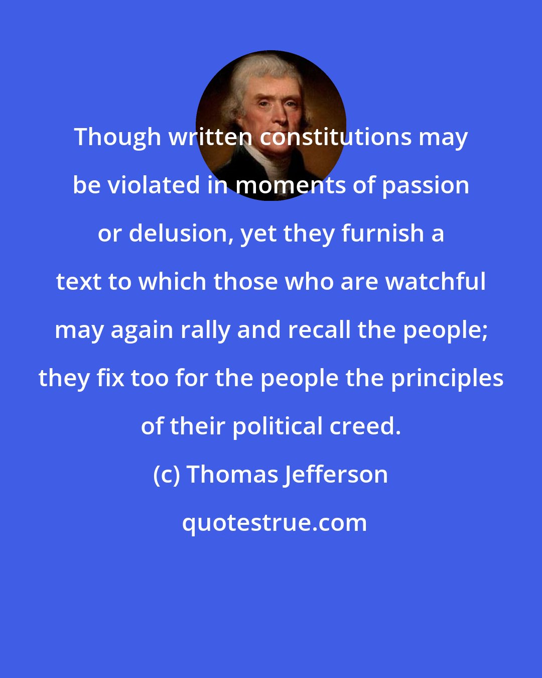 Thomas Jefferson: Though written constitutions may be violated in moments of passion or delusion, yet they furnish a text to which those who are watchful may again rally and recall the people; they fix too for the people the principles of their political creed.