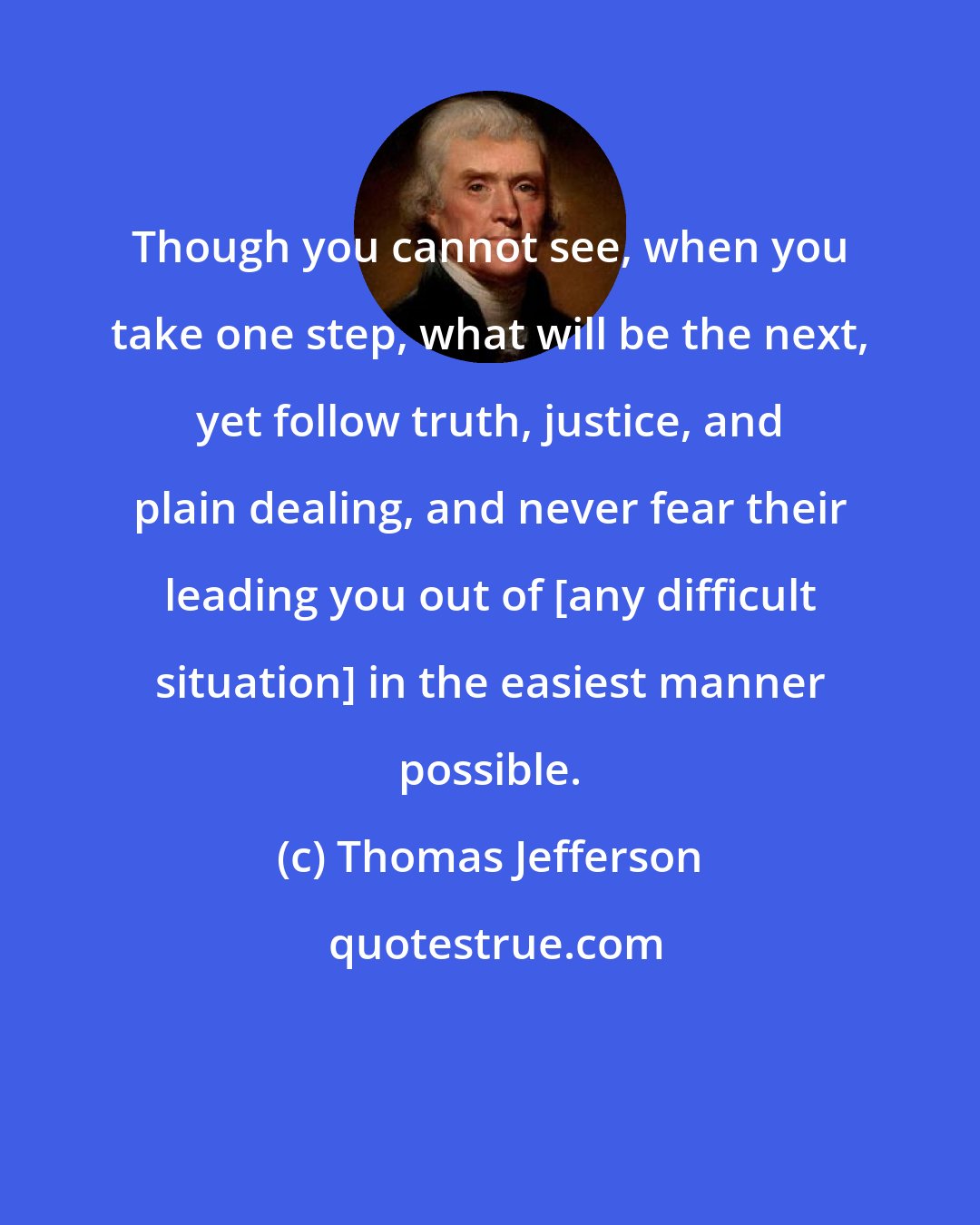 Thomas Jefferson: Though you cannot see, when you take one step, what will be the next, yet follow truth, justice, and plain dealing, and never fear their leading you out of [any difficult situation] in the easiest manner possible.