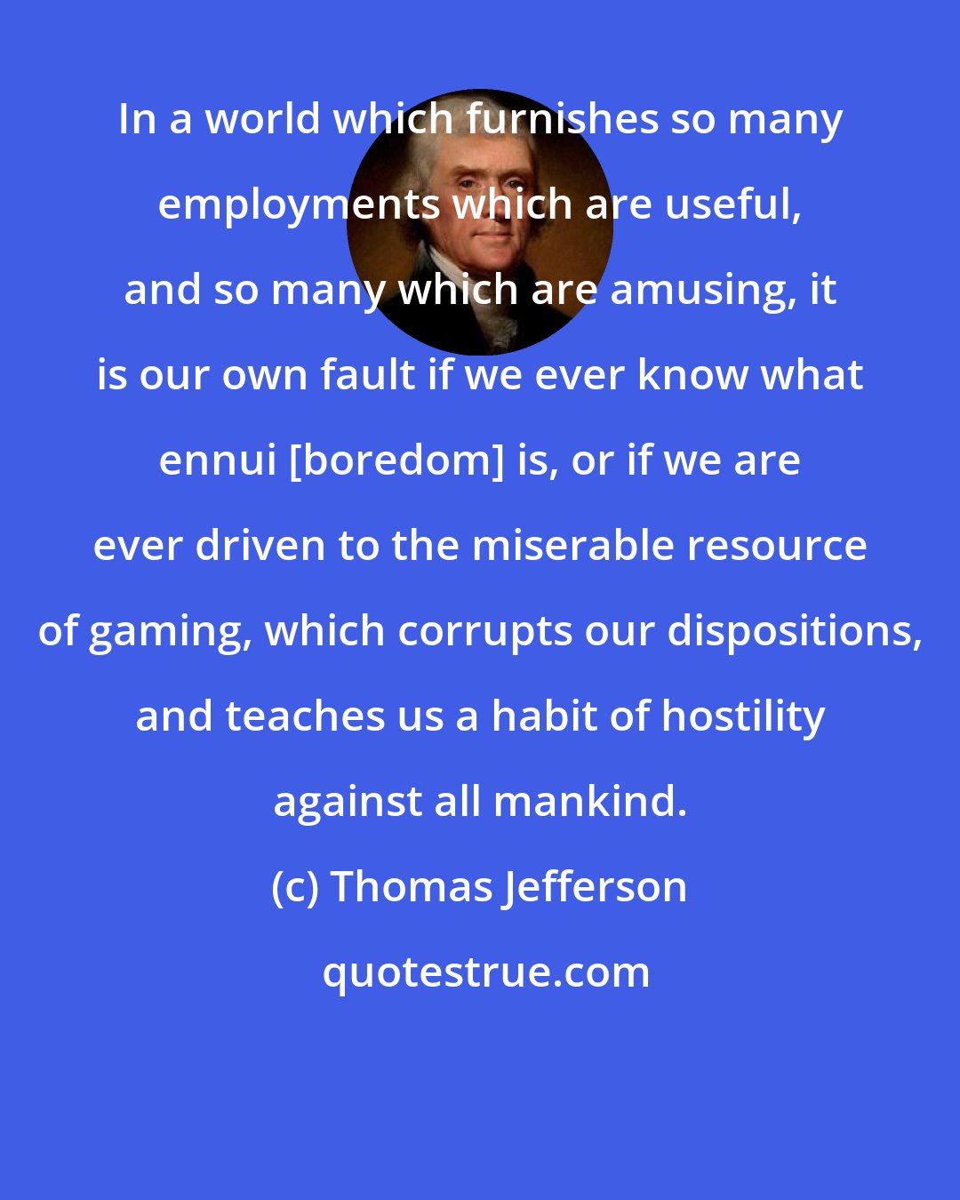 Thomas Jefferson: In a world which furnishes so many employments which are useful, and so many which are amusing, it is our own fault if we ever know what ennui [boredom] is, or if we are ever driven to the miserable resource of gaming, which corrupts our dispositions, and teaches us a habit of hostility against all mankind.