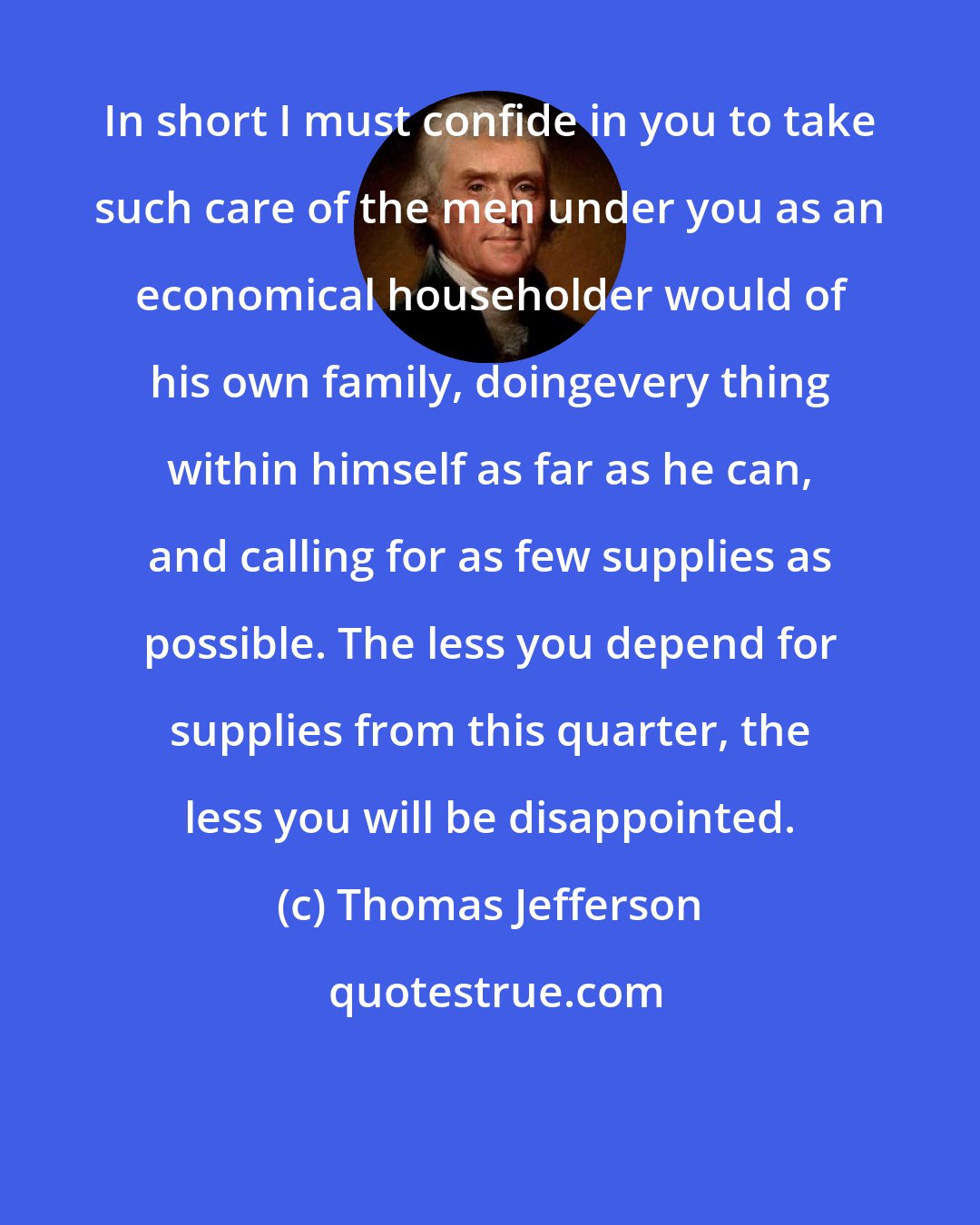Thomas Jefferson: In short I must confide in you to take such care of the men under you as an economical householder would of his own family, doingevery thing within himself as far as he can, and calling for as few supplies as possible. The less you depend for supplies from this quarter, the less you will be disappointed.