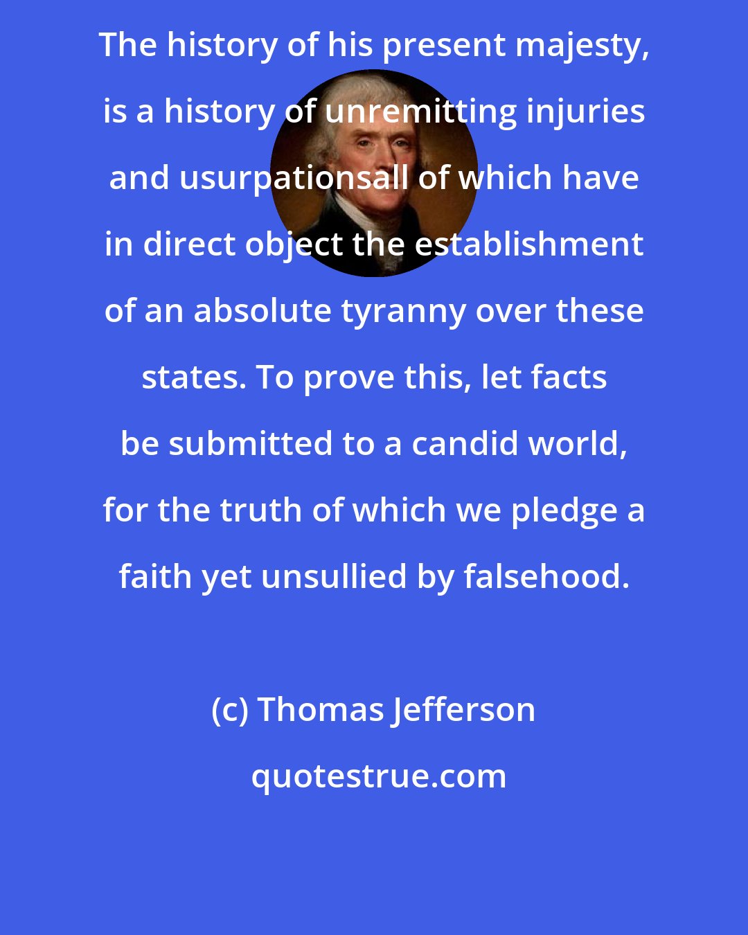 Thomas Jefferson: The history of his present majesty, is a history of unremitting injuries and usurpationsall of which have in direct object the establishment of an absolute tyranny over these states. To prove this, let facts be submitted to a candid world, for the truth of which we pledge a faith yet unsullied by falsehood.