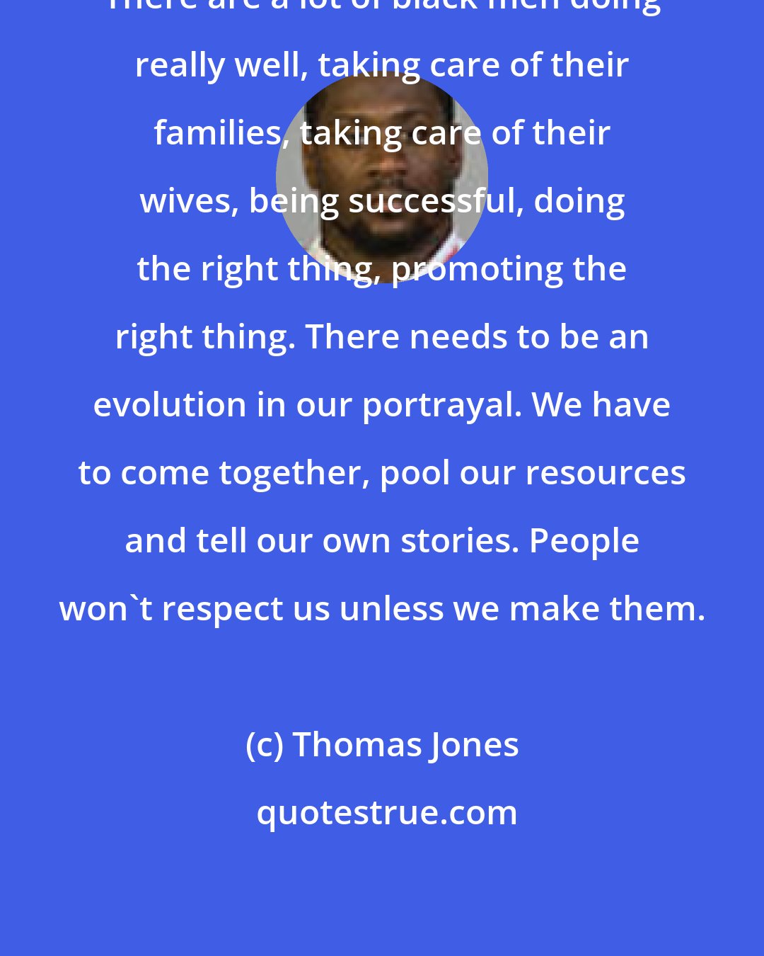 Thomas Jones: There are a lot of black men doing really well, taking care of their families, taking care of their wives, being successful, doing the right thing, promoting the right thing. There needs to be an evolution in our portrayal. We have to come together, pool our resources and tell our own stories. People won't respect us unless we make them.