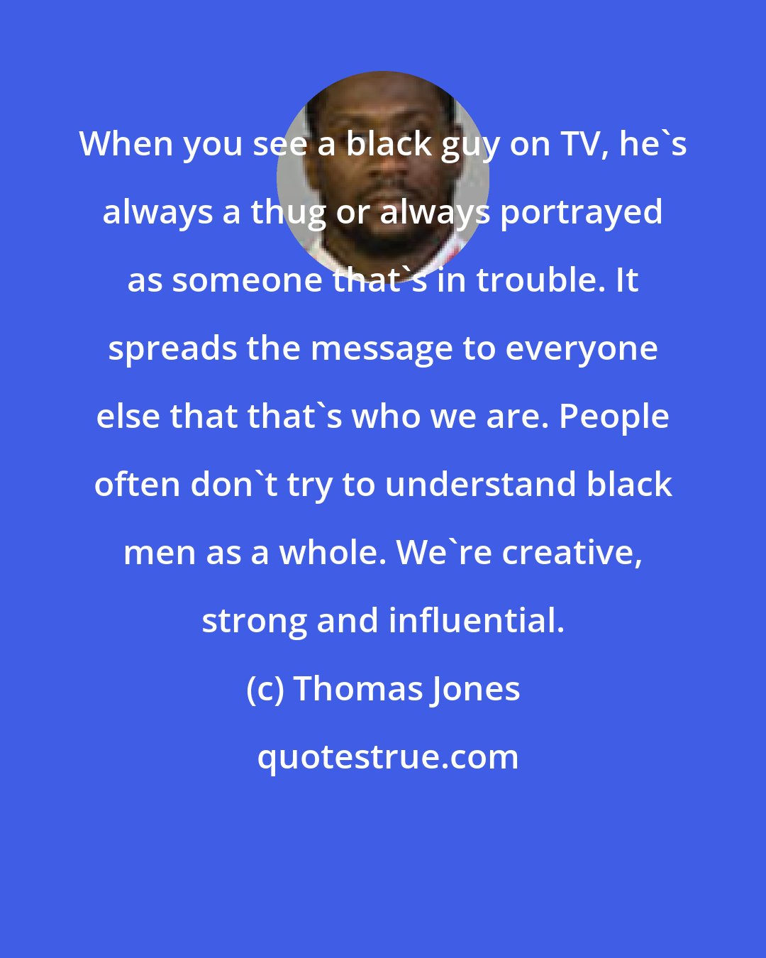 Thomas Jones: When you see a black guy on TV, he's always a thug or always portrayed as someone that's in trouble. It spreads the message to everyone else that that's who we are. People often don't try to understand black men as a whole. We're creative, strong and influential.