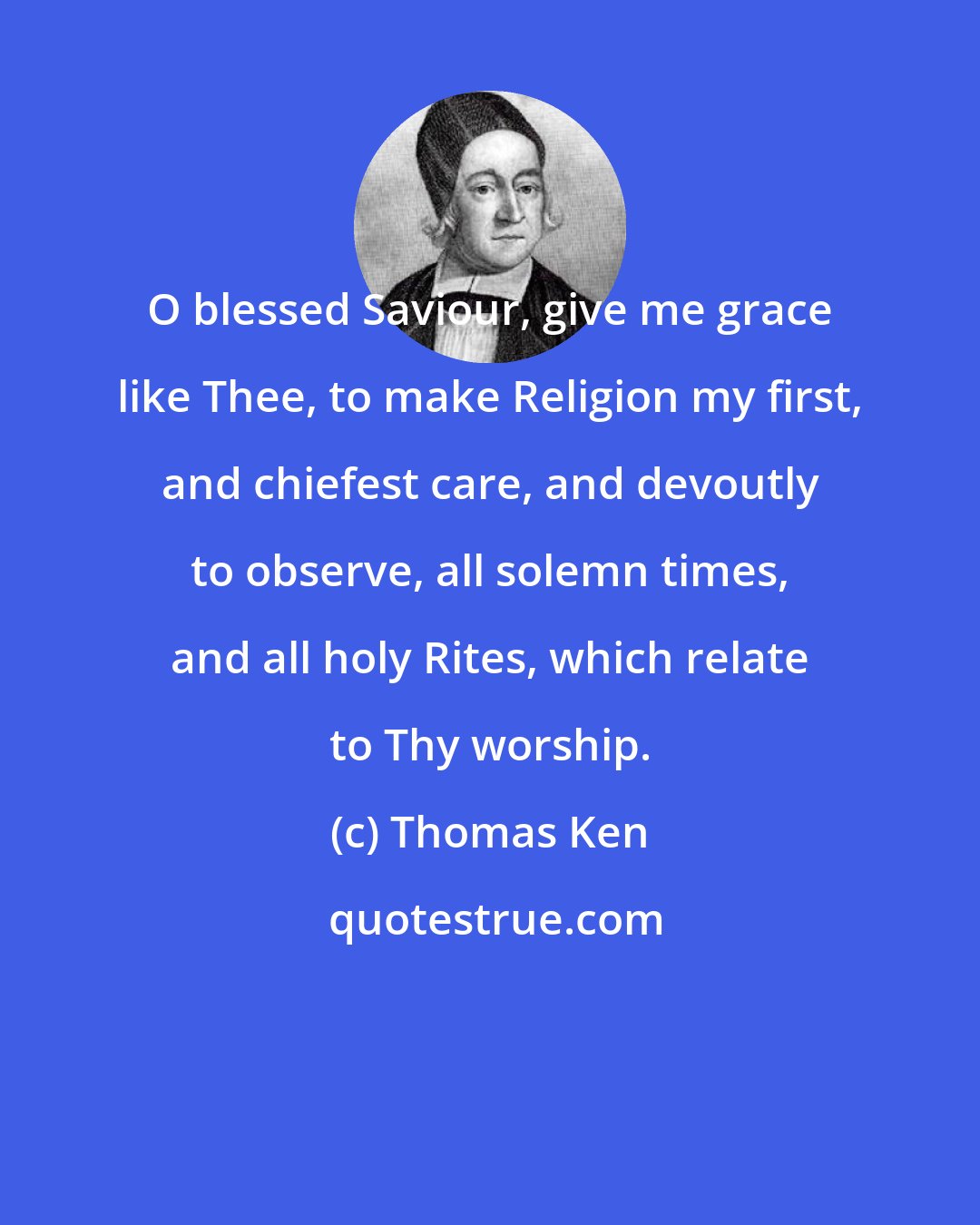 Thomas Ken: O blessed Saviour, give me grace like Thee, to make Religion my first, and chiefest care, and devoutly to observe, all solemn times, and all holy Rites, which relate to Thy worship.