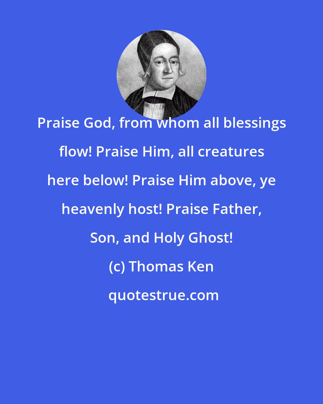 Thomas Ken: Praise God, from whom all blessings flow! Praise Him, all creatures here below! Praise Him above, ye heavenly host! Praise Father, Son, and Holy Ghost!