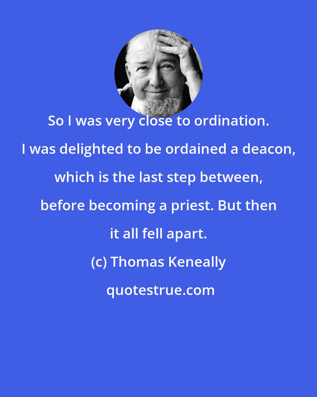 Thomas Keneally: So I was very close to ordination. I was delighted to be ordained a deacon, which is the last step between, before becoming a priest. But then it all fell apart.