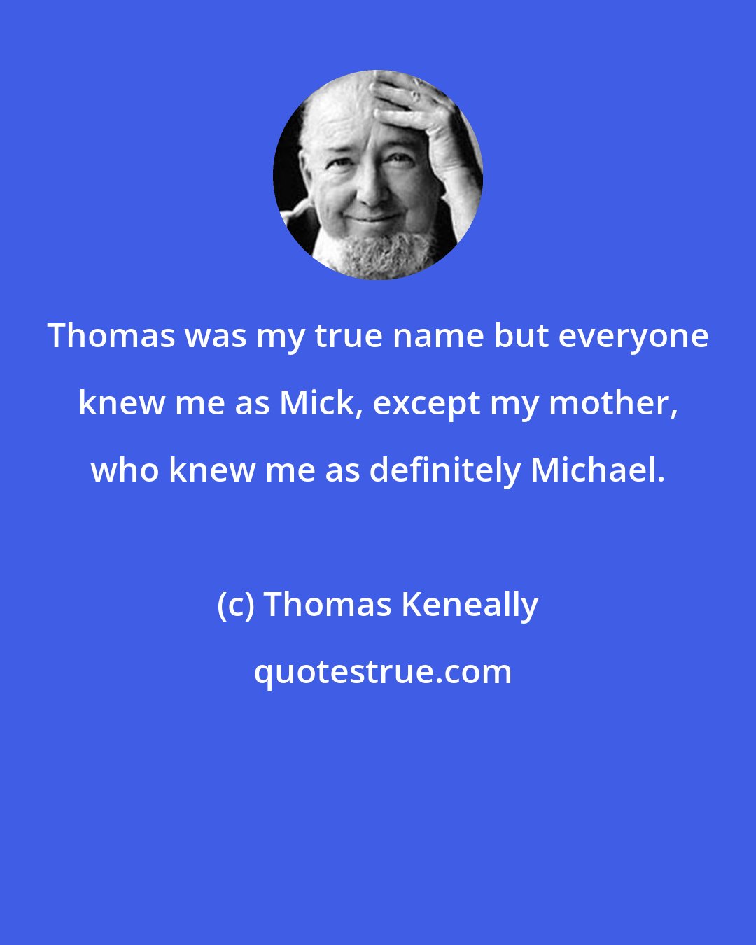 Thomas Keneally: Thomas was my true name but everyone knew me as Mick, except my mother, who knew me as definitely Michael.