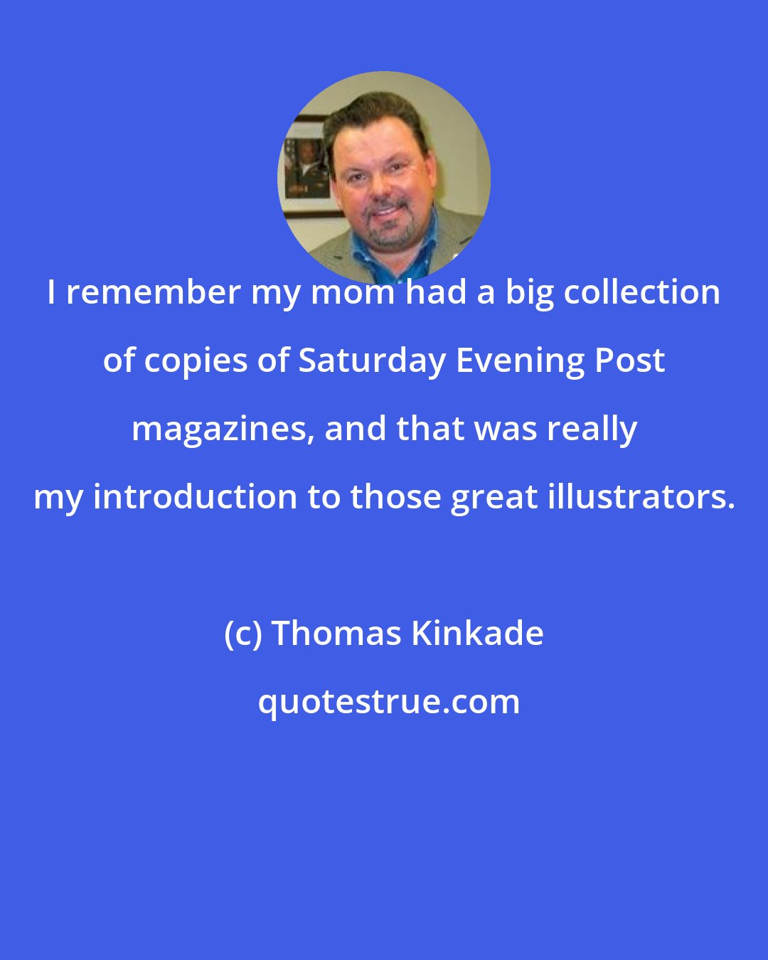 Thomas Kinkade: I remember my mom had a big collection of copies of Saturday Evening Post magazines, and that was really my introduction to those great illustrators.
