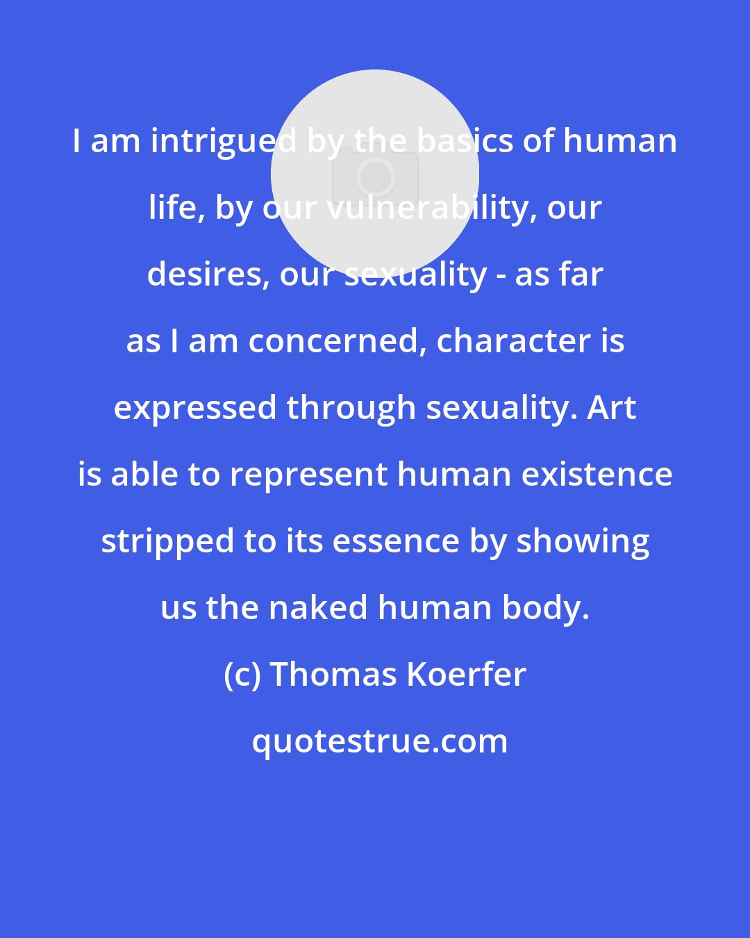 Thomas Koerfer: I am intrigued by the basics of human life, by our vulnerability, our desires, our sexuality - as far as I am concerned, character is expressed through sexuality. Art is able to represent human existence stripped to its essence by showing us the naked human body.