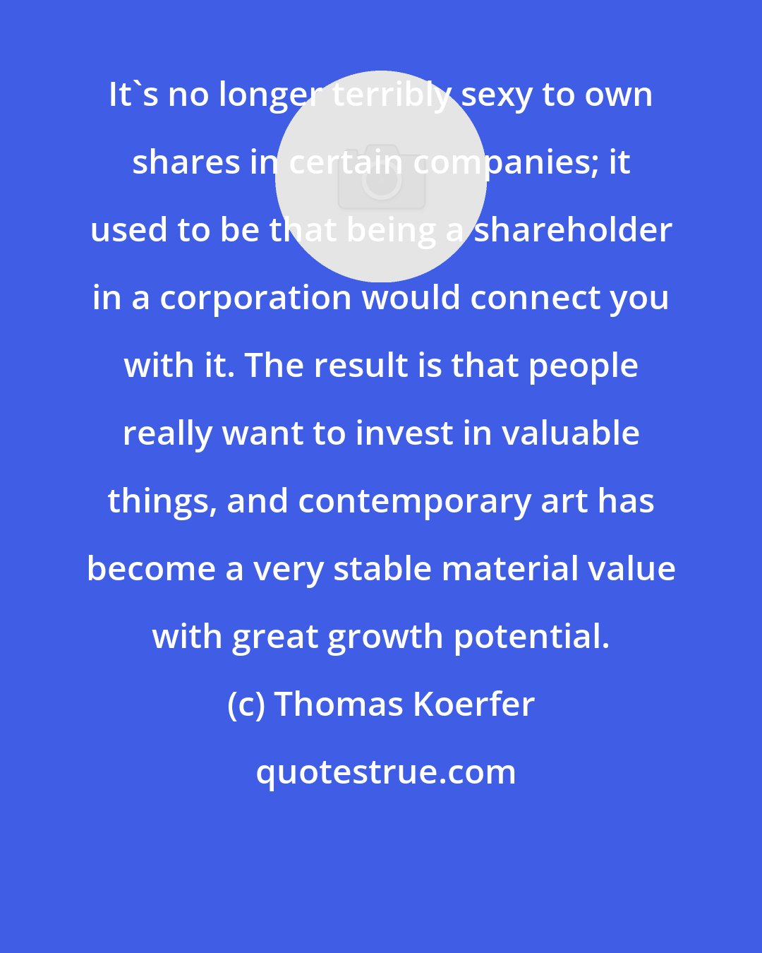 Thomas Koerfer: It's no longer terribly sexy to own shares in certain companies; it used to be that being a shareholder in a corporation would connect you with it. The result is that people really want to invest in valuable things, and contemporary art has become a very stable material value with great growth potential.