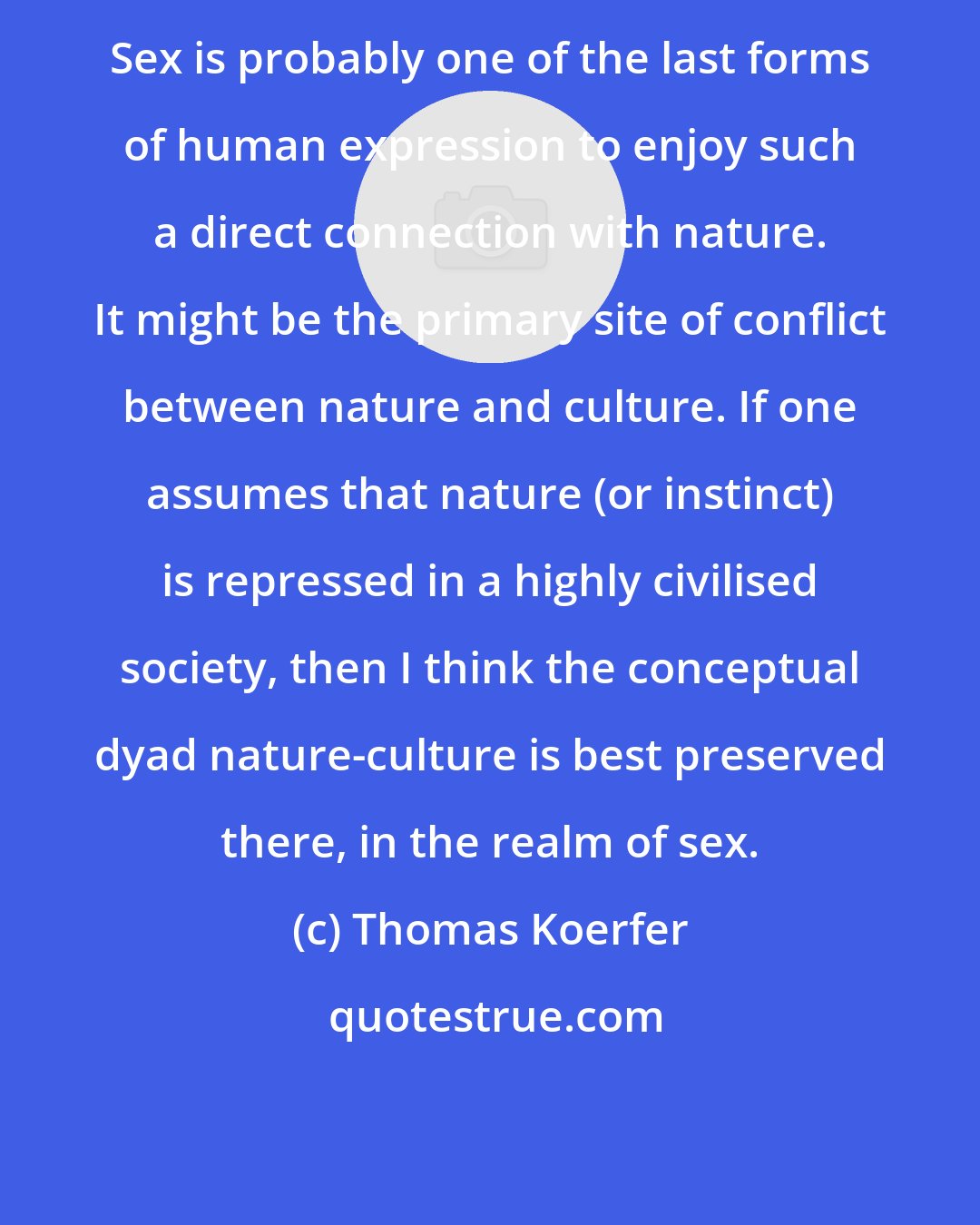 Thomas Koerfer: Sex is probably one of the last forms of human expression to enjoy such a direct connection with nature. It might be the primary site of conflict between nature and culture. If one assumes that nature (or instinct) is repressed in a highly civilised society, then I think the conceptual dyad nature-culture is best preserved there, in the realm of sex.